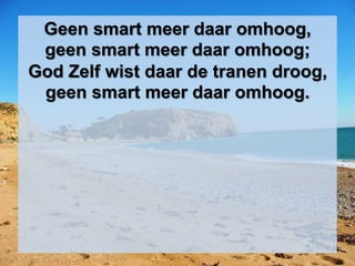 Geen smart meer daar omhoog,
geen smart meer daar omhoog;
God Zelf wist daar de tranen droog,
geen smart meer daar omhoog.
 