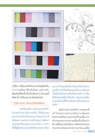 บริษัทฯ จึงมีแนวคิดที่จะน�ำเศษวัสดุที่เหลือ
จากการผลิตมารีไซเคิลใหม่ แต่การท�ำ
ผลิตภัณฑ์รีไซเคิลนั้นเป็นเรื่องยาก ด้วยเหตุนี้
ทิฟฟานี่ฯ จึงต้องมองหาพันธมิตรใหม่
จับมือ สวทช. เริ่มงานวิจัยและพัฒนา
	 “พอดีผมมีโอกาสไปแสดงสินค้า
ในงานด้านสถาปนิกงานหนึ่ง ก็เห็นบูธของ
ศูนย์เทคโนโลยีโลหะและวัสดุแห่งชาติ
(เอ็มเทค) และโครงการสนับสนุนการพัฒนา
เทคโนโลยีของอุตสาหกรรมไทย (iTAP)
ซึ่งทั้งคู่เป็นหน่วยงานในสังกัดของสวทช.ก็เลย
ลองเข้าไปคุยดูซึ่งถือเป็นจุดเริ่มต้นเล็กๆ
และถือว่าเป็นโชคดีของผมเนื่องจากเอ็มเทค
นั้นมีนักวิจัยและเครื่องมือส�ำหรับการวิจัย
ที่พร้อมสรรพซึ่งบริษัทเล็กๆ ไม่สามารถที่จะ
ลงทุนในด้านนี้ได้มากนักเพราะมีงบประมาณ
จ�ำกัด”
	 คุณวิกรานต์ เล่าต่อไปว่า ตอนแรกที่
เข้าไปขอความช่วยเหลือจากเอ็มเทค
ด้วยความที่เป็นภาคเอกชนก็กังวลเรื่องการ
ท�ำงานของระบบราชการเหมือนกันเนื่องจาก
มีภาพที่ไม่ประทับใจในการติดต่อกับหน่วย
งานราชการหน่วยงานราชการมาก่อนแต่เมื่อ
The Power of RD 97
 