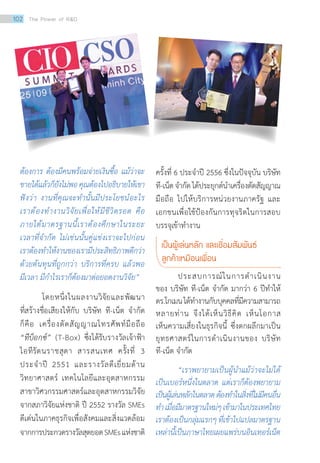 ต้องการ ต้องมีคนพร้อมจ่ายเงินซื้อ แม้ว่าจะ
ขายได้แล้วก็ยังไม่พอคุณต้องไปอธิบายให้เขา
ฟังว่า งานที่คุณจะท�ำนั้นมีประโยชน์อะไร
เราต้องท�ำงานวิจัยเพื่อให้มีชีวิตรอด คือ
ภายใต้มาตรฐานนี้เราต้องศึกษาในระยะ
เวลาที่จ�ำกัด ไม่เช่นนั้นคู่แข่งเราจะไปก่อน
เราต้องท�ำให้งานของเรามีประสิทธิภาพดีกว่า
ด้วยต้นทุนที่ถูกกว่า บริการที่ครบ แล้วพอ
มีเวลา มีก�ำไรเราก็ต้องมาต่อยอดงานวิจัย”
	 โดยหนึ่งในผลงานวิจัยและพัฒนา
ที่สร้างชื่อเสียงให้กับ บริษัท ที-เน็ต จำ�กัด
ก็คือ เครื่องตัดสัญญาณโทรศัพท์มือถือ
“ทีบ็อกซ์” (T-Box) ซึ่งได้รับรางวัลเจ้าฟ้า
ไอทีรัตนราชสุดา สารสนเทศ ครั้งที่ 3
ประจำ�ปี 2551 และรางวัลดีเยี่ยมด้าน
วิทยาศาสตร์ เทคโนโลยีและอุตสาหกรรม
สาขาวิศวกรรมศาสตร์และอุตสาหกรรมวิจัย
จากสภาวิจัยแห่งชาติ ปี 2552 รางวัล SMEs
ดีเด่นในภาคธุรกิจเพื่อสังคมและสิ่งแวดล้อม
จากการประกวดรางวัลสุดยอดSMEsแห่งชาติ
ครั้งที่ 6 ประจำ�ปี 2556 ซึ่งในปัจจุบัน บริษัท
ที-เน็ตจำ�กัดได้ประยุกต์นำ�เครื่องตัดสัญญาณ
มือถือ ไปให้บริการหน่วยงานภาครัฐ และ
เอกชนเพื่อใช้ป้องกันการทุจริตในการสอบ
บรรจุเข้าทำ�งาน
เป็นผู้เล่นหลัก และเชื่อมสัมพันธ์		
ลูกค้าเหมือนเพื่อน
	 ประสบการณ์ในการดำ�เนินงาน
ของ บริษัท ที-เน็ต จำ�กัด มากว่า 6 ปีทำ�ให้
ดร.โกเมนได้ทำ�งานกับบุคคลที่มีความสามารถ
หลายท่าน จึงได้เห็นวิธีคิด เห็นโอกาส
เห็นความเสี่ยงในธุรกิจนี้ ซึ่งตกผลึกมาเป็น
ยุทธศาสตร์ในการดำ�เนินงานของ บริษัท
ที-เน็ต จำ�กัด
	 “เราพยายามเป็นผู้น�ำแม้ว่าจะไม่ได้
เป็นเบอร์หนึ่งในตลาด แต่เราก็ต้องพยายาม
เป็นผู้เล่นหลักในตลาดต้องท�ำในสิ่งที่ไม่มีคนอื่น
ท�ำเมื่อมีมาตรฐานใหม่ๆเข้ามาในประเทศไทย
เราต้องเป็นกลุ่มแรกๆที่เข้าไปแปลมาตรฐาน
เหล่านี้เป็นภาษาไทยเผยแพร่บนอินเทอร์เน็ต
102 The Power of RD
 