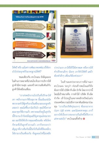 ให้ฟรี หรือ แม้แต่การพัฒนาซอฟต์แวร์ให้เขา
น�ำไปประยุกต์กับมาตรฐานให้ฟรี”
	 ขณะเดียวกัน ดร.โกเมน ยังมีมุมมอง
ในด้านการตลาดที่น่าสนใจด้วยการบริการให้
ลูกค้ามีความสุข และสร้างความสัมพันธ์กับ
ลูกค้าให้เหมือนเพื่อน
	 “เราส่งพนักงานไปเป็นที่ปรึกษาให้
เขา พนักงานเราก็ต้องสุภาพ ยิ้มแย้มแจ่มใส
พยายามท�ำให้ลูกค้ามาเป็นเพื่อนผมบอกลูกค้า
เสมอว่า คุณไม่ซื้อเราไม่เป็นไร คุณให้โอกาส
ผมมาคุยก็ดีมากแล้ว เพราะผมยังอยู่ในธุรกิจ
นี้อีกนานถ้าวันหนึ่งคุณมีปัญหาคุณโทรมาหา
ผม ผมก็ยังให้บริการคุณเหมือนเดิม หรือใคร
ก็ตามที่เป็นลูกค้าเราแล้ว เราก็จะบอกว่า
สัญญาที่เราเซ็นกันนี้มันก็เป็นสิ่งที่ยึดเหนี่ยว
ให้เรามาเป็นเพื่อนกัน ข้อมูลอะไรที่ไม่เหลือ
บ่ากว่าแรง เราให้ได้ก็ให้เขาหมด หรือการให้
ค�ำปรึกษาเล็กๆ น้อยๆ เราก็ท�ำให้ฟรี แต่ถ้า
ต้องท�ำลึกๆ เพื่อนก็ต้องช่วยเรา”
	 ในด้านผลประกอบการที่ผ่านมา
ดร.โกเมน ระบุว่า ค่อนข้างพอใจแต่ก็ยัง
ต้องการให้ บริษัท ที-เน็ต จ�ำกัด โตมากกว่านี้
โดยมีเป้าหมายคือ การท�ำให้ บริษัท ที-เน็ต
จ�ำกัด เข้าไปอยู่ในตลาดหลักทรัพย์แห่ง
ประเทศไทยรวมไปถึงการหาพันธมิตรมาร่วม
ทุน “เราเป็นบริษัทรุ่นแรกๆ ที่ออกมาจาก
(Spin Off) สวทช. และไม่เคยขาดทุน เราก็
อยากให้เรื่องราวของเราเป็นสิ่งที่ได้รับการ
เล่าขานต่อไป” ดร.โกเมนทิ้งท้าย 
The Power of RD 103
 