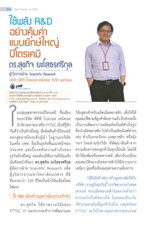 นกลุ่มอุตสาหกรรมปิโตรเคมี ชื่อเสียง
ของบริษัท พีทีที โกลบอล เคมิคอล
จำ�กัด (มหาชน) หรือ PTTGC เป็นที่รู้จัก
กันดีว่าเป็นยักษ์ใหญ่ ที่ผลิตสินค้าปิโตรเคมี
ออกสู่ตลาดในระดับผู้นำ� ในฐานะบริษัท
ในเครือ ปตท. ถือเป็นธุรกิจชั้นแนวหน้าของ
ประเทศ แต่เบื้องหลังความสำ�เร็จของ
ธุรกิจยักษ์ใหญ่ ย่อมต้องมีทีมงานที่เข้มแข็ง
นั่นคือหน้าที่ของ ดร.สุขกิจ ยะโสธรศรีกุล
ผู้จัดการฝ่าย Scientific Research อดีต
ผู้บริหารจากมหาวิทยาลัยนเรศวร ที่มี
ทีมงานกว่า 120 ชีวิตเป็นนักวิจัยเลือดใหม่
ไฟแรง
ใช้ RD เพื่อสร้างมูลค่าเพิ่มอย่างแท้จริง
ดร.สุขกิจ ให้ภาพงานวิจัยของ
PTTGC ว่า นอกจากจะทำ�การพัฒนาและ
ดร.สุขกิจ ยะโสธรศรีกุล
ผู้จัดการฝ่าย Scientific Research
บริษัท พีทีที โกลบอล เคมิคอล จ�ำกัด (มหาชน)
ใช้พลัง RD
อย่างคุ้มค่า
แบบยักษ์ใหญ่
ปิโตรเคมี
วิจัยสูตรสำ�หรับผลิตเม็ดพลาสติก เพื่อให้ได้
คุณสมบัติตามที่ลูกค้าต้องการแล้วอีกส่วนหนึ่ง
เป็นงานพัฒนาการผลิตผลิตภัณฑ์สำ�เร็จรูป
คือนำ�เม็ดพลาสติก ไปทำ�เป็นผลิตภัณฑ์ต่างๆ
เช่น ทำ�เป็นกระจังรถ ถุงพลาสติก หรือมุ้ง
ฯลฯ โดยผ่านนักวิจัย ที่พัฒนาสินค้าจาก
ความต้องการของลูกค้าในทุกเงื่อนไข โดยให้
นักวิจัยเพิ่มหรือลดสารเคมี เพื่อปรับเปลี่ยน
คุณสมบัติของเม็ดพลาสติกให้มีความบาง
เหนียว นุ่มหรือเรืองแสงตามความต้องการ
“นี่คือสิ่งที่ RD สร้างมูลค่าเพิ่มให้กับ
บริษัท เราอยู่ในธุรกิจนี้ เราก็พยายามก�ำหนด
เทรนด์ ของเม็ดพลาสติกในตลาดด้วยว่า
ควรจะไปในทิศทางใด ในขณะเดียวกัน
ก็ท�ำงานตามใบสั่งลูกค้าไปด้วย กลยุทธ์ของ
PTTGC จะวิ่งไปทางอุตสาหกรรมรถยนต์
ใ
เลขที่ 555/1 ศูนย์เอนเนอร์ยี่คอมเพล็กซ์ อาคารเอ ชั้น 14-18
ถนนวิภาวดีรังสิต แขวงจตุจักร เขตจตุจักร กรุงเทพฯ 10900
E-mail : sukhgij.y@pttgcgroup.com Website : http://www.pttgcgroup.com
โทรศัพท์ 0 2265 8400 โทรสาร 0 2265 8500
104 The Power of RD
 