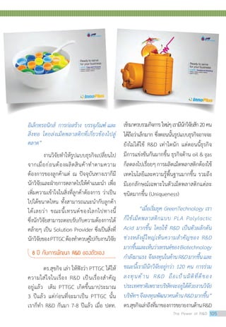 อิเล็กทรอนิกส์ การก่อสร้าง บรรจุภัณฑ์ และ
สิ่งทอ โดยส่งเม็ดพลาสติกที่เกี่ยวข้องไปสู่
ตลาด”
งานวิจัยท�ำให้รูปแบบธุรกิจเปลี่ยนไป
จากเมื่อก่อนต้องผลิตสินค้าท�ำตามความ
ต้องการของลูกค้าแต่ ณ ปัจจุบันทางเราก็มี
นักวิจัยและฝ่ายการตลาดไปให้ค�ำแนะน�ำ เพื่อ
เพิ่มความเข้าใจในสิ่งที่ลูกค้าต้องการ ว่าเป็น
ไปได้ขนาดไหน ทั้งสามารถแนะน�ำกับลูกค้า
ได้เลยว่า ขณะนี้เทรนด์ของโลกไปทางนี้
ซึ่งนักวิจัยสามารถตอบรับกับความต้องการได้
คล้ายๆ เป็น Solution Provider ซึ่งเป็นสิ่งที่
นักวิจัยของPTTGCต้องท�ำควบคู่ไปกับงานวิจัย
8 ปี กับการพัฒนา RD ของตัวเอง
ดร.สุขกิจ เล่า ให้ฟังว่า PTTGC ได้ให้
ความใส่ใจในเรื่อง RD เป็นเรื่องส�ำคัญ
อยู่แล้ว เดิม PTTGC เกิดขึ้นมาประมาณ
3 ปีแล้ว แต่ก่อนที่จะมาเป็น PTTGC นั้น
เราก็ท�ำ RD กันมา 7-8 ปีแล้ว เมื่อ ปตท.
เข้ามาควบรวมกิจการใหม่ๆเรามีนักวิจัยสัก20คน
ได้ถือว่าเล็กมาก ซึ่งตอนนั้นรูปแบบธุรกิจอาจจะ
ยังไม่ได้ใช้ RD เท่าใดนัก แต่ตอนนี้ธุรกิจ
มีการแข่งขันกันมากขึ้น ธุรกิจด้าน oil  gas
ก็ลดลงไปเรื่อยๆการผลิตเม็ดพลาสติกต้องใช้
เทคโนโลยีและความรู้พื้นฐานมากขึ้น รวมถึง
มีเอกลักษณ์เฉพาะในตัวเม็ดพลาสติกแต่ละ
ชนิดมากขึ้น (Uniqueness)
“เมื่อเริ่มยุค GreenTechnology เรา
ก็ใช้เม็ดพลาสติกแบบ PLA Polylactic
Acid มากขึ้น โดยใช้ RD เป็นตัวผลักดัน
ช่วงหลังผู้ใหญ่เห็นความส�ำคัญของ RD
มากขึ้นและเห็นว่าเทรนด์ของBiotechnology
ก�ำลังมาแรง จึงลงทุนในด้านRDมากขึ้นและ
ขณะนี้เรามีนักวิจัยอยู่กว่า 120 คน การร่วม
ลงทุนด้าน RD ถือเป็นมิติที่ดีของ
ประเทศชาติเพราะบริษัทจะอยู่ได้ด้วยงานวิจัย
บริษัทฯจึงลงทุนพัฒนาคนด้านRDมากขึ้น”
ดร.สุขกิจเล่าถึงที่มาของการขยายงานด้านRD
The Power of RD 105
 