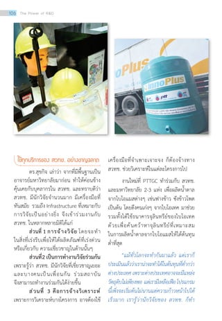 ใช้ทุกบริการของ สวทช. อย่างชาญฉลาด
ดร.สุขกิจ เล่าว่า จากที่มีพื้นฐานเป็น
อาจารย์มหาวิทยาลัยมาก่อน ท�ำให้ค่อนข้าง
คุ้นเคยกับบุคลากรใน สวทช. และทราบดีว่า
สวทช. มีนักวิจัยจ�ำนวนมาก มีเครื่องมือที่
ทันสมัย รวมถึง Infrastructure ที่เหมาะกับ
การวิจัยเป็นอย่างยิ่ง จึงเข้าร่วมงานกับ
สวทช. ในหลากหลายมิติได้แก่
ส่วนที่ 1 การจ้างวิจัย โดยจะท�ำ
ในสิ่งที่เร่งรีบเพื่อให้ได้ผลิตภัณฑ์ที่เร่งด่วน
หรือเกี่ยวกับ ความเชี่ยวชาญในด้านนั้นๆ
ส่วนที่2 เป็นการท�ำงานวิจัยร่วมกัน
เพราะรู้ว่า สวทช. มีนักวิจัยที่เชี่ยวชาญเยอะ
และบางคนเป็นเพื่อนกัน ร่วมสถาบัน
จึงสามารถท�ำงานร่วมกันได้ง่ายขึ้น
ส่วนที่ 3 คือการจ้างวิเคราะห์
เพราะการวิเคราะห์บางโครงการ อาจต้องใช้
เครื่องมือที่จ�ำเพาะเจาะจง ก็ต้องจ้างทาง
สวทช. ช่วยวิเคราะห์ในแต่ละโครงการไป
งานใหม่ที่ PTTGC ท�ำร่วมกับ สวทช.
และมหาวิทยาลัย 2-3 แห่ง เพื่อผลิตน�้ำตาล
จากไบโอแมสต่างๆ เช่นฟางข้าว ซังข้าวโพด
เป็นต้น โดยดึงคนเก่งๆ จากไบโอเทค มาช่วย
รวมทั้งได้ใช้ธนาคารจุลินทรีย์ของไบโอเทค
ด้วยเพื่อค้นคว้าหาจุลินทรีย์ที่เหมาะสม
ในการผลิตน�้ำตาลจากไบโอแมสให้ได้ต้นทุน
ต�่ำที่สุด
“แม้ทั่วโลกจะท�ำกันมาแล้ว แต่เราก็
ประเมินแล้วว่าเราน่าจะท�ำได้ในต้นทุนที่ต�่ำกว่า
ต่างประเทศ เพราะต่างประเทศอาจจะมีแหล่ง
วัตถุดิบไม่เพียงพอ แต่เรามีเหลือเฟือโปรแกรม
นี้เพิ่งจะเริ่มต้นไม่นานแต่ความก้าวหน้าไปได้
เร็วมาก เรารู้ว่านักวิจัยของ สวทช. ก็ท�ำ
106 The Power of RD
 