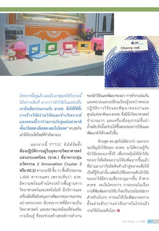 โครงการนี้อยู่แล้ว และมีเวลาทุ่มเทให้กับงานนี้
ได้อย่างเต็มที่ มากกว่านักวิจัยในแหล่งอื่น
เราถึงเลือกร่วมงานกับ สวทช. ซึ่งได้ใช้ทั้ง
การจ้างวิจัยร่วมวิจัยและจ้างวิเคราะห์
และตอนนี้เราร่วมงานกับศูนย์แห่งชาติ
ทั้งนาโนเทคเอ็มเทคและไบโอเทค”ดร.สุขกิจ
เล่าถึงโปรเจ็คใหม่ที่ก�ำลังมาแรง
นอกจากนี้ PTTGC ยังได้จัดตั้ง
ห้องปฏิบัติการอยู่ในอุทยานวิทยาศาสตร์
แห่งประเทศไทย (อวท.) ที่อาคารกลุ่ม
นวัตกรรม 2 (Innovation Cluster 2
หรือ INC2) ทาวเวอร์ดีชั้น11พื้นที่ประมาณ
1,400 ตารางเมตร เพราะเห็นว่า อวท.
มีความพร้อมด้านโครงสร้างพื้นฐานทาง
วิทยาศาสตร์และเทคโนโลยี มีบริการและ
เครื่องมือที่สนับสนุนการพัฒนาของภาคเอกชน
อย่างครบวงจร มีบรรยากาศที่มีความเป็น
วิทยาศาสตร์ และสภาพแวดล้อมที่ส่งเสริม
การเรียนรู้ ซึ่งจะช่วยสร้างสรรค์การท�ำงาน
ของนักวิจัยและพัฒนาของเรา การท�ำงานร่วมกัน
และพบปะแลกเปลี่ยนเรียนรู้ระหว่างหน่วย
ปฏิบัติการวิจัยและพัฒนาของเราและ
ศูนย์แห่งชาติของสวทช.ซึ่งมีนักวิทยาศาสตร์
จ�ำนวนมาก และเครื่องมืออุปกรณ์ชั้นน�ำ
ล�้ำสมัยสิ่งนี้จะช่วยให้ขั้นตอนของการวิจัยและ
พัฒนาท�ำได้รวดเร็วขึ้น
ท้ายสุด ดร.สุขกิจได้ฝากว่า นอกจาก
จะเชิญนักวิจัยของ สวทช. มาให้ความรู้กับ
นักวิจัยของเราทั้งปี เพื่อกระตุ้นให้นักวิจัย
ของเราให้ผลิตผลงานวิจัยเพิ่มมากขึ้นแล้ว
ที่ผ่านมาเราก็ผลิตสินค้าเข้าสู่ตลาดเพื่อให้
เป็นที่รู้จักเท่านั้นแต่ต่อไปก็ต้องยกระดับนักวิจัย
ของเราให้มีความเชี่ยวชาญมากขึ้น ถ้าหาก
สวทช. จะเริ่มโครงการ การอบรมในเรื่อง
การตีพิมพ์ผลงานวิจัยก็จะเป็นประโยชน์มาก
ส�ำหรับน้องๆ อาจจะให้เริ่มพัฒนาผลงาน
ตั้งแต่ระดับการแข่งขันภายในไปจนถึง
งานวิจัยในระดับโลก 
The Power of RD 107
 