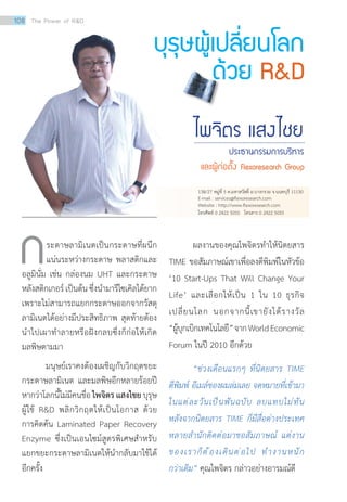 บุรุษผู้เปลี่ยนโลก
ด้วย RD
ไพจิตร แสงไชย
ประธานกรรมการบริหาร
และผู้ก่อตั้ง Flexoresearch Group
	 ระดาษลามิเนตเป็นกระดาษที่ผนึก
แน่นระหว่างกระดาษ พลาสติกและ
อลูมินั่ม เช่น กล่องนม UHT และกระดาษ
หลังสติกเกอร์ เป็นต้น ซึ่งนำ�มารีไซเคิลได้ยาก
เพราะไม่สามารถแยกกระดาษออกจากวัสดุ
ลามิเนตได้อย่างมีประสิทธิภาพ สุดท้ายต้อง
นำ�ไปเผาทำ�ลายหรือฝังกลบซึ่งก็ก่อให้เกิด
มลพิษตามมา
	 มนุษย์เราคงต้องเผชิญกับวิกฤตขยะ
กระดาษลามิเนต และมลพิษอีกหลายร้อยปี
หากว่าโลกนี้ไม่มีคนชื่อ ไพจิตร แสงไชยบุรุษ
ผู้ใช้ RD พลิกวิกฤตให้เป็นโอกาส ด้วย
การคิดค้น Laminated Paper Recovery
Enzyme ซึ่งเป็นเอนไซม์สูตรพิเศษสำ�หรับ
แยกขยะกระดาษลามิเนตให้นำ�กลับมาใช้ได้
อีกครั้ง
	 ผลงานของคุณไพจิตรทำ�ให้นิตยสาร
TIME ขอสัมภาษณ์เขาเพื่อลงตีพิมพ์ในหัวข้อ
‘10 Start-Ups That Will Change Your
Life’ และเลือกให้เป็น 1 ใน 10 ธุรกิจ
เปลี่ยนโลก นอกจากนี้เขายังได้รางวัล
“ผู้บุกเบิกเทคโนโลยี”จากWorldEconomic
Forum ในปี 2010 อีกด้วย
	 “ช่วงเดือนแรกๆ ที่นิตยสาร TIME
ตีพิมพ์ อีเมล์ของผมล่มเลย จดหมายที่เข้ามา
ในแต่ละวันเป็นพันฉบับ ลบแทบไม่ทัน
หลังจากนิตยสาร TIME ก็มีสื่อต่างประเทศ
หลายส�ำนักติดต่อมาขอสัมภาษณ์ แต่งาน
ของเราก็ต้องเดินต่อไป ท�ำงานหนัก
กว่าเดิม” คุณไพจิตร กล่าวอย่างอารมณ์ดี
ก
138/27 หมู่ที่ 5 ต.มหาสวัสดิ์ อ.บางกรวย จ.นนทบุรี 11130
E-mail : services@flexoresearch.com
Website : http://www.flexoresearch.com
โทรศัพท์ 0 2422 5055 โทรสาร 0 2422 5055
108 The Power of RD
 