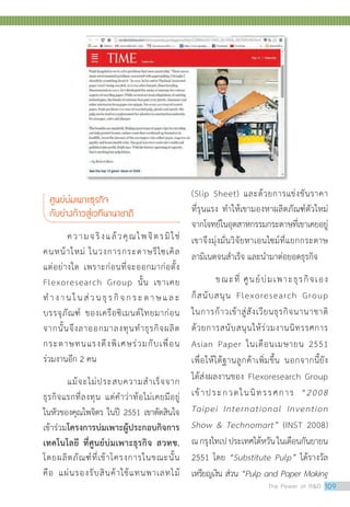 ศูนย์บ่มเพาะธุรกิจ
กับย่างก้าวสู่เวทีนานาชาติ
ความจริงแล้วคุณไพจิตรมิใช่
คนหน้าใหม่ ในวงการกระดาษรีไซเคิล
แต่อย่างใด เพราะก่อนที่จะออกมาก่อตั้ง
Flexoresearch Group นั้น เขาเคย
ทำ�งานในส่วนธุรกิจกระดาษและ
บรรจุภัณฑ์ ของเครือซิเมนต์ไทยมาก่อน
จากนั้นจึงลาออกมาลงทุนทำ�ธุรกิจผลิต
กระดาษทนแรงดึงพิเศษร่วมกับเพื่อน
ร่วมงานอีก 2 คน
	 แม้จะไม่ประสบความสำ�เร็จจาก
ธุรกิจแรกที่ลงทุน แต่คำ�ว่าท้อไม่เคยมีอยู่
ในหัวของคุณไพจิตร ในปี 2551 เขาตัดสินใจ
เข้าร่วมโครงการบ่มเพาะผู้ประกอบกิจการ
เทคโนโลยี ที่ศูนย์บ่มเพาะธุรกิจ สวทช.
โดยผลิตภัณฑ์ที่เข้าโครงการในขณะนั้น
คือ แผ่นรองรับสินค้าใช้แทนพาเลทไม้
(Slip Sheet) และด้วยการแข่งขันราคา
ที่รุนแรง ทำ�ให้เขามองหาผลิตภัณฑ์ตัวใหม่
จากโจทย์ในอุตสาหกรรมกระดาษที่เขาเคยอยู่
เขาจึงมุ่งมั่นวิจัยหาเอนไซม์ที่แยกกระดาษ
ลามิเนตจนสำ�เร็จ และนำ�มาต่อยอดธุรกิจ
	 ขณะที่ ศูนย์บ่มเพาะธุรกิจเอง
ก็สนับสนุน Flexoresearch Group
ในการก้าวเข้าสู่สังเวียนธุรกิจนานาชาติ
ด้วยการสนับสนุนให้ร่วมงานนิทรรศการ
Asian Paper ในเดือนเมษายน 2551
เพื่อให้ได้ฐานลูกค้าเพิ่มขึ้น นอกจากนี้ยัง
ได้ส่งผลงานของ Flexoresearch Group
เข้าประกวดในนิทรรศการ “2008
Taipei International Invention
Show  Technomart” (INST 2008)
ณกรุงไทเปประเทศไต้หวันในเดือนกันยายน
2551 โดย “Substitute Pulp” ได้รางวัล
เหรียญเงิน ส่วน “Pulp and Paper Making
The Power of RD 109
 