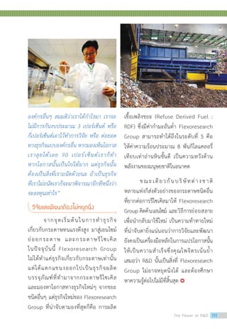 องค์กรอื่นๆ สมมติว่าเราได้ก�ำไรมา เราจะ
ไม่มีการกันงบประมาณ 3 เปอร์เซ็นต์ หรือ
กี่เปอร์เซ็นต์เอาไว้ท�ำการวิจัย หรือ ต่อยอด
ทางธุรกิจแบบองค์กรอื่น หากมองเห็นโอกาส
เราลุยได้เลย 90 เปอร์เซ็นต์เราก็ท�ำ
หากโอกาสนั้นเป็นไปได้มาก แต่ธุรกิจนั้น
ต้องเป็นสิ่งที่เราถนัดด้วยนะ ถ้าเป็นธุรกิจ
ที่เราไม่ถนัดเราก็จะมาพิจารณาอีกทีหนึ่งว่า
จะลงทุนเท่าไร”
วิจัยและพัฒนาต้องไม่หยุดนิ่ง
	 จากจุดเริ่มต้นในการทำ�ธุรกิจ
เกี่ยวกับกระดาษทนแรงดึงสูง มาสู่เอนไซม์
ย่อยกระดาษ และกระดาษรีไซเคิล
ในปัจจุบันนี้ Flexoresearch Group
ไม่ได้ทำ�แค่ธุรกิจเกี่ยวกับกระดาษเท่านั้น
แต่ได้แตกแขนงออกไปเป็นธุรกิจผลิต
บรรจุภัณฑ์ที่ทำ�มาจากกระดาษรีไซเคิล
และมองหาโอกาสทางธุรกิจใหม่ๆ จากขยะ
ชนิดอื่นๆ แต่ธุรกิจใหม่ของ Flexoresearch
Group ที่น่าจับตามองที่สุดก็คือ การผลิต
เชื้อเพลิงขยะ (Refuse Derived Fuel :
RDF) ซึ่งมีค่ากำ�มะถันต่ำ� Flexoresearch
Group สามารถทำ�ได้ถึงในระดับที่ 5 คือ
ให้ค่าความร้อนประมาณ 8 พันกิโลแคลอรี่
เทียบเท่าถ่านหินชั้นดี เป็นความหวังด้าน
พลังงานของมนุษยชาติในอนาคต
	 ขณะเดียวกันบริษัทต่างชาติ
หลายแห่งก็ส่งตัวอย่างของกระดาษชนิดอื่น
ที่ยากต่อการรีไซเคิลมาให้ Flexoresearch
Group คิดค้นเอนไซม์ และวิธีการย่อยสลาย
เพื่อนำ�กลับมาใช้ใหม่ เป็นความท้าทายใหม่
ที่น่าจับตายิ่งแน่นอนว่าการวิจัยและพัฒนา
ยังคงเป็นเครื่องมือหลักในการแปรโอกาสนั้น
ให้เป็นความสำ�เร็จซึ่งคุณไพจิตรเน้นย้ำ�
เสมอว่า RD นั้นเป็นสิ่งที่ Flexoresearch
Group ไม่อาจหยุดนิ่งได้ และต้องศึกษา
หาความรู้ต่อไปไม่มีที่สิ้นสุด 
The Power of RD 111
 