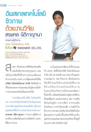อัพสเกลเทคโนโลยี
ชีวภาพ
ด้วยงานวิจัย
	 วทช. เป็นหน่วยงานที่พร้อมช่วยเหลือ
เอสเอ็มอีทุกขนาดทุกรูปแบบ และ
หนึ่งในบริษัทที่ได้รับความช่วยเหลือและ
ทำ�งานร่วมกับ สวทช. มากที่สุดแห่งหนึ่งก็คือ
บริษัท ไมโครอินโนเวต จำ�กัด คือใช้บริการ
ทั้งในส่วนของการร่วมลงทุนเงินกู้ดอกเบี้ยต่ำ�
การถ่ายทอดเทคโนโลยีและร่วมวิจัย
	 “ก่อนที่ผมจะตั้งบริษัท ไมโครอินโน
เวต ครอบครัวมีธุรกิจหลักทำ�ฟาร์มสุกรและ
อาหารสัตว์อยู่แล้วในนามเอสพีเอ็มกรุ๊ปและ
คุณพ่อผมก็ใช้บริการสวทช.ในหลายส่วนงาน”
สรพหล นิติกาญจนา กรรมการผู้จัดการ
เล่าถึงความสัมพันธ์ระหว่างบริษัทกับ สวทช.
ที่มีมายาวนาน
มาในยุคของเขาพัฒนาถึงขั้นร่วมทุน
กับ สวทช. จัดตั้งเป็นบริษัท ไมโครอินโนเวต
จำ�กัด เมื่อ 20 พฤศจิกายน 2552 ด้วยมูลค่า
การลงทุนกว่า 100 ล้านบาท เพื่อนำ�ผลงาน
วิจัยที่ทำ�ร่วมกันด้านเทคโนโลยีชีวภาพ
ที่ช่วยให้ธุรกิจเทคโนโลยีชีวภาพ
ในตลาดไทยเกิดความมั่นคงและพัฒนา
ขึ้นอีกขั้น ผลิตผลิตภัณฑ์ออกสู่ตลาดได้ด้วย
ต้นทุนที่ถูกลง และหลากหลาย เช่น การผลิต
สัตว์เศรษฐกิจ อาหารสัตว์ อาหารเสริม
สำ�หรับคน การบำ�บัดของเสีย การหมักก๊าซ
ชีวภาพ การเกษตร เป็นต้น โดยบริษัทถือเป็น
ผู้ลงทุนโรงงานผลิตเชื้อจุลินทรีย์ในระดับ
อุตสาหกรรมแห่งแรกของประเทศไทยตั้งอยู่ที่
อำ�เภอปากท่อ จังหวัดราชบุรี
ส
125/1 ม. 8 ต.ดอนทราย อ.ปากท่อ จ.ราชบุรี 70140
Email : Microinnovate001@gmail.com
Website : http://www.microinnovate.com
โทรศัพท์ 081 856 6129 โทรสาร 032 303 010
สรพหล นิติกาญจนา
กรรมการผู้จัดการ
บริษัท ไมโครอินโนเวต จ�ำกัด
112 The Power of RD
 