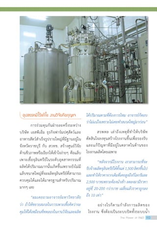 อุปสรรคมีไว้แก้ไข งานวิจัยคือกุญแจ
	 การร่วมทุนกันฝ่ายละครึ่งระหว่าง
บริษัท เอสพีเอ็ม ธุรกิจฟาร์มปศุสัตว์และ
อาหารสัตว์สำ�เร็จรูปรายใหญ่ที่มีฐานอยู่ใน
จังหวัดราชบุรี กับ สวทช. สร้างศูนย์วิจัย
ด้านชีวภาพหรือเรียกให้เข้าใจง่ายๆ คือแล็บ
เพาะเชื้อจุลินทรีย์ในระดับอุตสาหกรรมที่
ผลิตได้ปริมาณมากนั้นเกิดขึ้นเพราะยังไม่มี
แล็บขนาดใหญ่ที่จะผลิตจุลินทรีย์ที่สามารถ
ควบคุมได้และได้มาตรฐานสำ�หรับปริมาณ
มากๆ เลย
	 “ผมเคยถามอาจารย์มหาวิทยาลัย
ว่า ถ้าให้ขยายสเกลในการเพาะเชื้อคิดว่าจะ
คุมให้ได้เหมือนที่ทดลองในงานวิจัยและผลิต
ได้ปริมาณตามที่ต้องการไหม อาจารย์ก็ตอบ
ว่าไม่แน่ใจเพราะไม่เคยทำ�สเกลใหญ่มาก่อน”
	 สรพหล เล่าถึงเหตุที่ทำ�ให้บริษัท
ตัดสินใจลงทุนสร้างโรงงานขึ้นเพื่อรองรับ
และแก้ปัญหาที่มีอยู่ในตลาดในด้านของ
โรงงานผลิตโดยเฉพาะ
	 “หลังจากมีโรงงาน เราสามารถที่จะ
รับจ้างผลิตจุลินทรีย์ได้ตั้งแต่1,500ลิตรขึ้นไป
และทำ�ให้ราคาจากเดิมที่เคยสูงถึงกิโลกรัมละ
2,500 บาทเพราะต้องนำ�เข้า ลดลงมามีราคา
อยู่ที่ 20-200 กว่าบาท เฉลี่ยแล้วราคาถูกลง
ถึง 10 เท่า”
อย่างไรก็ตามกำ�ลังการผลิตของ
โรงงาน ซึ่งต้องเป็นระบบปิดทั้งระบบน้ำ�
The Power of RD 113
 