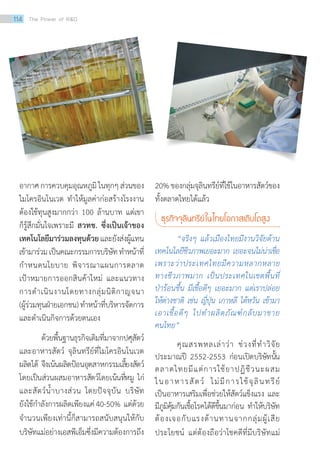 อากาศการควบคุมอุณหภูมิในทุกๆส่วนของ
ไมโครอินโนเวต ทำ�ให้มูลค่าก่อสร้างโรงงาน
ต้องใช้ทุนสูงมากกว่า 100 ล้านบาท แต่เขา
ก็รู้สึกมั่นใจเพราะมี สวทช. ซึ่งเป็นเจ้าของ
เทคโนโลยีมาร่วมลงทุนด้วยและยังส่งผู้แทน
เข้ามาร่วมเป็นคณะกรรมการบริษัททำ�หน้าที่
กำ�หนดนโยบาย พิจารณาแผนการตลาด
เป้าหมายการออกสินค้าใหม่ และแนวทาง
การดำ�เนินงานโดยทางกลุ่มนิติกาญจนา
(ผู้ร่วมทุนฝ่ายเอกชน)ทำ�หน้าที่บริหารจัดการ
และดำ�เนินกิจการด้วยตนเอง
	 ด้วยพื้นฐานธุรกิจเดิมที่มาจากปศุสัตว์
และอาหารสัตว์ จุลินทรีย์ที่ไมโครอินโนเวต
ผลิตได้ จึงเน้นผลิตป้อนอุตสาหกรรมเลี้ยงสัตว์
โดยเป็นส่วนผสมอาหารสัตว์โดยเน้นที่หมู ไก่
และสัตว์น้ำ�บางส่วน โดยปัจจุบัน บริษัท
ยังใช้กำ�ลังการผลิตเพียงแค่40-50% แต่ด้วย
จำ�นวนเพียงเท่านี้ก็สามารถสนับสนุนให้กับ
บริษัทแม่อย่างเอสพีเอ็มซึ่งมีความต้องการถึง
20%ของกลุ่มจุลินทรีย์ที่ใช้ในอาหารสัตว์ของ
ทั้งตลาดไทยได้แล้ว
ธุรกิจจุลินทรีย์ในไทยโอกาสเติบโตสูง
	 “จริงๆ แล้วเมืองไทยมีงานวิจัยด้าน
เทคโนโลยีชีวภาพเยอะมาก เยอะจนไม่น่าเชื่อ
เพราะว่าประเทศไทยมีความหลากหลาย
ทางชีวภาพมาก เป็นประเทศในเขตพื้นที่
ป่าร้อนชื้น มีเชื้อดีๆ เยอะมาก แต่เราปล่อย
ให้ต่างชาติ เช่น ญี่ปุ่น เกาหลี ไต้หวัน เข้ามา
เอาเชื้อดีๆ ไปทำ�ผลิตภัณฑ์กลับมาขาย
คนไทย”
	 คุณสรพหลเล่าว่า ช่วงที่ทำ�วิจัย
ประมาณปี 2552-2553 ก่อนเปิดบริษัทนั้น
ตลาดไทยมีแต่การใช้ยาปฏิชีวนะผสม
ในอาหารสัตว์ ไม่มีการใช้จุลินทรีย์
เป็นอาหารเสริมเพื่อช่วยให้สัตว์แข็งแรง และ
มีภูมิคุ้มกันเชื้อโรคได้ดีขึ้นมาก่อน ทำ�ให้บริษัท
ต้องเจอกับแรงต้านทานจากกลุ่มผู้เสีย
ประโยชน์ แต่ต้องถือว่าโชคดีที่มีบริษัทแม่
114 The Power of RD
 