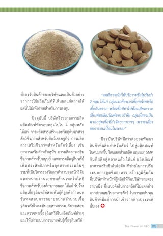 ที่รองรับสินค้าของบริษัทและเป็นตัวอย่าง
จากการใช้ผลิตภัณฑ์ที่เห็นผลแก่ตลาดได้
แต่นั่นไม่เพียงพอสำ�หรับการลงทุน
	 ปัจจุบันนี้ บริษัทจึงขยายการผลิต
ผลิตภัณฑ์ที่ครอบคลุมไปใน 4 กลุ่มหลัก
ได้แก่ การผลิตสารเสริมและวัตถุดิบอาหาร
สัตว์ชีวภาพสำ�หรับสัตว์เศรษฐกิจ การผลิต
สารเสริมชีวภาพสำ�หรับสัตว์เลี้ยง เช่น
อาหารเสริมสำ�หรับสุนัข การผลิตสารเสริม
ชีวภาพสำ�หรับมนุษย์ และการผลิตจุลินทรีย์
เพิ่มประสิทธิภาพในอุตสาหกรรมอื่นๆ
รวมทั้งมีบริการรองรับการทำ�งานของนักวิจัย
และหน่วยงานเอกชนด้านเทคโนโลยี
ชีวภาพสำ�หรับองค์กรภายนอก ได้แก่ รับจ้าง
ผลิตเชื้อจุลินทรีย์สายพันธุ์ที่ลูกค้ากำ�หนด
รับทดสอบการขยายขนาดจำ�นวนเชื้อ
จุลินทรีย์ในระดับอุตสาหกรรม รับทดสอบ
และตรวจหาเชื้อจุลินทรีย์ในผลิตภัณฑ์ต่างๆ
และให้เช่าระบบการขยายพันธุ์เชื้อจุลินทรีย์
	 “แต่ที่เราจะไม่ให้บริการหรือไม่รับทำ�
2 กลุ่ม ได้แก่ กลุ่มแรกคือพวกเชื้อก่อโรคหรือ
เชื้ออันตราย หรือเชื้อที่ทำ�ให้ท้องเสียเพราะ
เสี่ยงต่อผลิตภัณฑ์ของบริษัท กลุ่มที่สองเป็น
พวกกลุ่มเชื้อที่กำ�จัดยากมากๆ เพราะเสี่ยง
ต่อการปนเปื้อนในระบบ”
	 ปัจจุบันบริษัทมีการต่อยอดพัฒนา
สินค้าที่ผลิตสำ�หรับสัตว์ ไปสู่ผลิตภัณฑ์
ในคนมากขึ้น โดยแยกส่วนผลิต และแยกGMP
กันที่ผลิตสู่ตลาดแล้ว ได้แก่ ผลิตภัณฑ์
อาหารเสริมซินไบโอติก ที่ช่วยในการปรับ
ระบบการดูดซึมอาหาร สร้างภูมิคุ้มกัน
ซึ่งบริษัททำ�หน้าที่ผู้ผลิตให้กับบริษัทขายตรง
รายหนึ่ง ซึ่งแนวคิดในการผลิตก็ไม่แตกต่าง
จากส่วนผสมในอาหารสัตว์ ในการลดต้นทุน
สินค้าที่มีแต่การนำ�เข้าจากต่างประเทศ
นั่นเอง 
The Power of RD 115
 