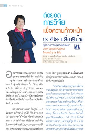 ต่อยอด
การวิจัย
เพื่อความก้าวหน้า
	 ตสาหกรรมอ้อยและน้ำ�ตาล ถือเป็น
อุตสาหกรรมหนึ่งที่มีความสำ�คัญ
ต่อระบบเศรษฐกิจของประเทศไทย
ขณะที่กลุ่มบริษัทมิตรผลนั้น ก็ถือว่าเป็น
พลังขับเคลื่อนสำ�คัญให้ประเทศไทย
กลายเป็นผู้ผลิตน้ำ�ตาลจากอ้อยที่ใหญ่เป็น
อันดับ 2 ของโลกและปัจจุบันกลุ่มมิตรผล
ก้าวขึ้นเป็นบริษัทที่ส่งออกน้ำ�ตาลเพิ่มเป็น
อันดับ 4 ของโลก
อย่างไรก็ตามกว่าที่กลุ่มบริษัท
มิตรผลฯ จะก้าวมาถึงจุดนี้ได้ ก็ต้องผ่านปัญหา
และอุปสรรคมาไม่ใช่น้อย ซึ่งหน่วยงานหนึ่ง
ของกลุ่มบริษัทมิตรผลที่มีบทบาทสำ�คัญ
ในการช่วยให้ผ่านพ้นปัญหาและอุปสรรคมาได้
ก็คือบริษัทมิตรผลวิจัยพัฒนาอ้อยและน้ำ�ตาล
จำ�กัด ซึ่งปัจจุบันมี ดร.อัปสร เปลี่ยนสินไชย
เป็นผู้อำ�นวยการด้านวิจัยและพัฒนาเปิดเผย
ถึงที่มาของการจัดตั้ง
	 “ท่านประธานอิสระว่องกุศลกิจมีโอกาส
ร่วมประชุมกับ บริษัทวิจัยนานาชาติด้านอ้อย
และน้ำ�ตาลเสมอและเห็นว่า ในต่างประเทศ
นั้นให้ความสำ�คัญกับงานวิจัยที่จะทำ�ให้
อุตสาหกรรมอ้อยและน้ำ�ตาลพัฒนา ซึ่งเรา
จะมารอหน่วยงานของรัฐบาลอย่างเดียว
ไม่ได้ เพราะความต้องการเทคโนโลยี ความรู้
ต่างๆ นั้นไม่เหมือนกัน มิตรผลจึงก่อตั้ง
ศูนย์วิจัยและพัฒนา ในปี 2539 ซึ่งสิ่งที่
คุณอิสระให้ความสำ�คัญที่สุดก็คือ อ้อย
เพราะเป็นวัตถุดิบหลักของอุตสาหกรรม
ในช่วงสิบปีแรกเราจึงเน้นไปในเรื่องการวิจัย
อุ
399 หมู่ 1 ถ.ชุมแพ-ภูเขียว ต.โคกสะอาด อ.ภูเขียว จ.ชัยภูมิ 36110
E-mail : upsornp@mitrphol.com
Website : http://www.mitrphol.com
โทรศัพท์ 044 881 151 โทรสาร 044 881 152
ดร. อัปสร เปลี่ยนสินไชย
ผู้อ�ำนวยการด้านวิจัยและพัฒนา
บริษัท มิตรผลวิจัยพัฒนา
อ้อยและน�้ำตาล จ�ำกัด
116 The Power of RD
 