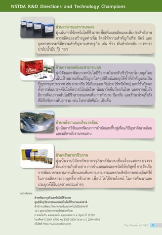 สนใจติดต่อ:
	 ฝ่ายพัฒนาธุรกิจเทคโนโลยีชีวภาพ
	 ศูนย์พันธุวิศวกรรมและเทคโนโลยีชีวภาพแห่งชาติ
	 สำ�นักงานพัฒนาวิทยาศาสตร์และเทคโนโลยีแห่งชาติ
	 113 อุทยานวิทยาศาสตร์ประเทศไทย
	 ถ.พหลโยธิน ต.คลองหนึ่ง อ.คลองหลวง จ.ปทุมธานี 12120
	 โทรศัพท์ 0 2564 6700 ต่อ 3301-3306 โทรสาร 0 2564 6701
	 เว็บไซต์ http://www.biotec.or.th
ด้านอาหารและการเกษตร
มุ่งเน้นการใช้เทคโนโลยีชีวภาพเพื่อเพิ่มผลผลิตและเพิ่มประสิทธิภาพ
การผลิตและสร้างมูลค่าเพิ่ม โดยให้ความสำ�คัญกับพืช สัตว์ และ
อุตสาหกรรมที่มีความสำ�คัญทางเศรษฐกิจ เช่น ข้าว มันสำ�ปะหลัง ยางพารา
ปาล์มน้ำ�มัน กุ้ง ฯลฯ
ด้านการแพทย์และสาธารณสุข
มุ่งวิจัยและพัฒนาเทคโนโลยีชีวภาพในระดับชีววิทยาโมเลกุลโดย
เน้นเป้าหมายเพื่อแก้ปัญหาโรคอุบัติใหม่และอุบัติช้ำ�ที่สำ�คัญและเป็น
ปัญหาของประเทศ เช่น มาลาเรีย ไข้เลือดออก วัณโรค ไข้หวัดใหญ่ และไข้หวัดนก
ทั้งการพัฒนาเทคโนโลยีตรวจวินิจฉัยโรค พัฒนาวัคซีนป้องกันโรค นอกจากนั้นยัง
มีการพัฒนาเทคโนโลยีชีวสารสนเทศเพื่อการทำ�นาย ป้องกัน และรักษาโรคเรื้อรัง
ที่มีปัจจัยทางพันธุกรรม เช่น โรคธาลัสซีเมีย เป็นต้น
ด้านพลังงานและสิ่งแวดล้อม
มุ่งเน้นการวิจัยและพัฒนาการบำ�บัดและฟื้นฟูเพื่อแก้ปัญหาสิ่งแวดล้อม
และผลิตพลังงานทดแทน
ด้านทรัพยากรชีวภาพ
มุ่งเน้นงานวิจัยทรัพยากรจุลินทรีย์แบบเชื่อมโยงและครบวงจร
ตั้งแต่การเก็บตัวอย่างการจำ�แนกและแยกชนิดให้บริสุทธิ์การจัดเก็บ
การพัฒนากระบวนการเลี้ยงและเพิ่มความสามารถและประสิทธิภาพของจุลินทรีย์
ในการผลิตสารออกฤทธิ์ทางชีวภาพ เพื่อนำ�ไปใช้ประโยชน์ ในการพัฒนาและ
ประยุกต์ใช้ในอุตสาหกรรมต่างๆ
The Power of RD 9
NSTDA RD Directions and Technology Champions
 