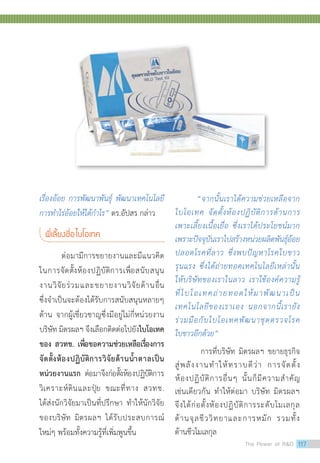 เรื่องอ้อย การพัฒนาพันธุ์ พัฒนาเทคโนโลยี
การทำ�ไร่อ้อยให้ได้กำ�ไร” ดร.อัปสร กล่าว
พี่เลี้ยงชื่อไบโอเทค
ต่อมามีการขยายงานและมีแนวคิด
ในการจัดตั้งห้องปฏิบัติการเพื่อสนับสนุน
งานวิจัยร่วมและขยายงานวิจัยด้านอื่น
ซึ่งจำ�เป็นจะต้องได้รับการสนับสนุนหลายๆ
ด้าน จากผู้เชี่ยวชาญซึ่งมีอยู่ไม่กี่หน่วยงาน
บริษัท มิตรผลฯ จึงเลือกติดต่อไปยังไบโอเทค
ของ สวทช. เพื่อขอความช่วยเหลือเรื่องการ
จัดตั้งห้องปฏิบัติการวิจัยด้านน้ำ�ตาลเป็น
หน่วยงานแรก ต่อมาจึงก่อตั้งห้องปฏิบัติการ
วิเคราะห์ดินและปุ๋ย ขณะที่ทาง สวทช.
ได้ส่งนักวิจัยมาเป็นที่ปรึกษา ทำ�ให้นักวิจัย
ของบริษัท มิตรผลฯ ได้รับประสบการณ์
ใหม่ๆ พร้อมทั้งความรู้ที่เพิ่มพูนขึ้น
“จากนั้นเราได้ความช่วยเหลือจาก
ไบโอเทค จัดตั้งห้องปฏิบัติการด้านการ
เพาะเลี้ยงเนื้อเยื่อ ซึ่งเราได้ประโยชน์มาก
เพราะปัจจุบันเราไปสร้างหน่วยผลิตพันธุ์อ้อย
ปลอดโรคที่ลาว ซึ่งพบปัญหาโรคใบขาว
รุนแรง ซึ่งได้ถ่ายทอดเทคโนโลยีเหล่านั้น
ให้บริษัทของเราในลาว เราใช้องค์ความรู้
ที่ไบโอเทคถ่ายทอดให้มาพัฒนาเป็น
เทคโนโลยีของเราเอง นอกจากนี้เรายัง
ร่วมมือกับไบโอเทคพัฒนาชุดตรวจโรค
ใบขาวอีกด้วย”
การที่บริษัท มิตรผลฯ ขยายธุรกิจ
สู่พลังงานทำ�ให้ทราบดีว่า การจัดตั้ง
ห้องปฏิบัติการอื่นๆ นั้นก็มีความสำ�คัญ
The Power of RD 117
 