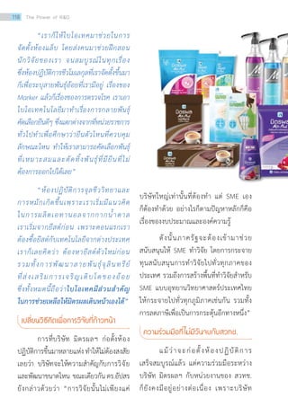 “เราก็ให้ไบโอเทคมาช่วยในการ
จัดตั้งห้องแล็บ โดยส่งคนมาช่วยฝึกสอน
นักวิจัยของเรา จนสมบูรณ์ในทุกเรื่อง
ซึ่งห้องปฏิบัติการชีวโมเลกุลที่เราจัดตั้งขึ้นมา
ก็เพื่อระบุสายพันธุ์อ้อยที่เรามีอยู่ เรื่องของ
Marker แล้วก็เรื่องของการตรวจโรค เราเอา
ไบโอเทคโนโลยีมาทำ�เรื่องการกลายพันธุ์
คัดเลือกยีนดีๆ ซึ่งแตกต่างจากที่หน่วยราชการ
ทั่วไปทำ�เพื่อศึกษาว่ายีนตัวไหนที่ควบคุม
ลักษณะไหน ทำ�ให้เราสามารถคัดเลือกพันธุ์
ที่เหมาะสมและตัดทิ้งพันธุ์ที่มียีนที่ไม่
ต้องการออกไปได้เลย”
“ห้องปฏิบัติการจุลชีววิทยาและ
การหมักเกิดขึ้นเพราะเราเริ่มมีแนวคิด
ในการผลิตเอทานอลจากกากน้ำ�ตาล
เราเริ่มจากยีสต์ก่อน เพราะตอนแรกเรา
ต้องซื้อยีสต์กับเทคโนโลยีจากต่างประเทศ
เราก็เลยคิดว่า ต้องหายีสต์ตัวใหม่ก่อน
รวมทั้งการพัฒนาสายพันธุ์จุลินทรีย์
ที่ส่งเสริมการเจริญเติบโตของอ้อย
ซึ่งทั้งหมดนี้ถือว่าไบโอเทคมีส่วนสำ�คัญ
ในการช่วยเหลือให้มิตรผลเดินหน้าเองได้”
เปลี่ยนวิธีคิดเพื่อการวิจัยที่ก้าวหน้า
การที่บริษัท มิตรผลฯ ก่อตั้งห้อง
ปฏิบัติการขึ้นมาหลายแห่งทำ�ให้ไม่ต้องสงสัย
เลยว่า บริษัทจะให้ความสำ�คัญกับการวิจัย
และพัฒนาขนาดไหน ขณะเดียวกันดร.อัปสร
ยังกล่าวด้วยว่า “การวิจัยนั้นไม่เพียงแค่
บริษัทใหญ่เท่านั้นที่ต้องทำ� แต่ SME เอง
ก็ต้องทำ�ด้วย อย่างไรก็ตามปัญหาหลักก็คือ
เรื่องของงบประมาณและองค์ความรู้
ดังนั้นภาครัฐจะต้องเข้ามาช่วย
สนับสนุนให้ SME ทำ�วิจัย โดยการกระจาย
ทุนสนับสนุนการทำ�วิจัยไปทั่วทุกภาคของ
ประเทศ รวมถึงการสร้างพื้นที่ทำ�วิจัยสำ�หรับ
SME แบบอุทยานวิทยาศาสตร์ประเทศไทย
ให้กระจายไปทั่วทุกภูมิภาคเช่นกัน รวมทั้ง
การลดภาษีเพื่อเป็นการกระตุ้นอีกทางหนึ่ง”
ความร่วมมือที่ไม่มีวันจบกับสวทช.
แม้ว่าจะก่อตั้งห้องปฏิบัติการ
เสร็จสมบูรณ์แล้ว แต่ความร่วมมือระหว่าง
บริษัท มิตรผลฯ กับหน่วยงานของ สวทช.
ก็ยังคงมีอยู่อย่างต่อเนื่อง เพราะบริษัท
118 The Power of RD
 