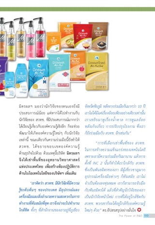 มิตรผลฯ มองว่านักวิจัยของตนเองยังมี
ประสบการณ์น้อย แต่หากได้ไปทำ�งานกับ
นักวิจัยของ สวทช. ที่มีประสบการณ์มากกว่า
ได้เรียนรู้เกี่ยวกับองค์ความรู้เชิงลึก ก็จะช่วย
พัฒนาให้เกิดองค์ความรู้ใหม่ๆ กับนักวิจัย
เหล่านี้ ขณะเดียวกันความร่วมมือนี้ยังทำ�ให้
สวทช. ได้ขยายขอบเขตองค์ความรู้
ด้านธุรกิจไปด้วย ด้วยเหตุนี้บริษัท มิตรผลฯ
จึงได้เช่าพื้นที่ของอุทยานวิทยาศาสตร์
แห่งประเทศไทย เพื่อสร้างห้องปฏิบัติการ
ด้านไบโอเทคโนโลยีของบริษัทฯ เพิ่มเติม
“เราคิดว่า สวทช. มีนักวิจัยที่มีความ
รู้ระดับต้นๆ ของประเทศ มีอุปกรณ์และ
เครื่องมือและสิ่งอำ�นวยความสะดวกในการ
ทำ�งานที่ทันสมัยที่สุด เราจึงน่าจะไปทำ�งาน
ใกล้ชิด ทั้งๆ ที่สำ�นักงานของเราอยู่ที่ภูเขียว
จังหวัดชัยภูมิ หลังจากร่วมมือกันมากว่า 10 ปี
เราไม่ได้มีแค่เรื่องอ้อยเพียงอย่างเดียวเท่านั้น
เราเขยิบมาดูเรื่องน้ำ�ตาล การดูแลอ้อย
หลังเก็บเกี่ยว การปรับปรุงโรงงาน ซึ่งเรา
ก็ยังร่วมมือกับ สวทช. อีกเช่นกัน”
“การที่เลือกเช่าพื้นที่ของ สวทช.
ในการสร้างความแข็งแกร่งของเทคโนโลยี
เพราะเรามีความร่วมมือกันมานาน แล้วการ
ตั้งที่ INC 2 นั้นก็ทำ�ให้เราใกล้กับ สวทช.
ซึ่งเป็นพันธมิตรของเรา มีผู้เชี่ยวชาญมาก
อุปกรณ์เครื่องมือต่างๆ ก็ทันสมัย เราไม่
จำ�เป็นต้องลงทุนหมด เราก็สามารถจับมือ
The Power of RD 119
 