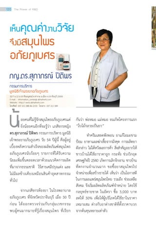 ภญ.ดร.สุภาภรณ์ ปิติพร
กรรมการบริหาร
มูลนิธิเจ้าพระยาอภัยภูเบศร
เห็นคุณค่างานวิจัย
จึงมีสมุนไพร
อภัยภูเบศร
อยคนที่ไม่รู้จักสมุนไพรอภัยภูเบศรแต่
ยิ่งน้อยคนอีกที่จะรู้ว่า เภสัชกรหญิง
ดร.สุภาภรณ์ ปิติพร กรรมการบริหาร มูลนิธิ
เจ้าพระยาอภัยภูเบศร วัย 54 ปีผู้นี้ คือผู้อยู่
เบื้องหลังความสำ�เร็จของผลิตภัณฑ์สมุนไพร
อภัยภูเบศรนับร้อยๆ รายการที่ได้รับความ
นิยมเพิ่มขึ้นตลอดเวลาด้วยแนวคิดการผลิต
ที่มาจากธรรมชาติ ไร้สารเคมีปรุงแต่ง และ
ไม่มีผลข้างเคียงเหมือนสินค้าอุตสาหกรรม
ทั่วไป
จากเภสัชกรห้องยา ในโรงพยาบาล
อภัยภูเบศร ที่จังหวัดปราจีนบุรี เมื่อ 30 ปี
ก่อน ได้ออกตรวจร่วมกับกลุ่มเวชกรรม
พบผู้คนมากมายที่รู้เรื่องสมุนไพร ที่เรียก
กันว่า พ่อหมอ แม่หมอ จนเกิดโครงการแรก
“ใบไม้กลายเป็นยา”
	 ทำ�ครีมเสลดพังพอน ยาแก้ไอมะขาม
ป้อม ยาทาแผลฆ่าเชื้อจากมังคุด การผลิตยา
ดังกล่าว ไม่ได้หวังผลการค้า สิ่งสำ�คัญอยากให้
ชาวบ้านได้ใช้ยาราคาถูก กระทั่ง ช่วงวิกฤต
เศรษฐกิจปี 2540 เกิดการเลิกจ้างงาน ชาวบ้าน
ที่ตกงานจำ�นวนมาก ขอซื้อยาสมุนไพรไป
จำ�หน่ายเพื่อสร้างรายได้ เห็นว่า เป็นโอกาสดี
ในการเผยแพร่สมุนไพรไทย รวมถึง ช่วยเหลือ
สังคม จึงเริ่มผลิตผลิตภัณฑ์จำ�หน่าย โดยใช้
กลยุทธ์ขายขาด ในอัตรา ซื้อ 3,000 บาท
ลดให้ 30% เพื่อให้ผู้บริโภคได้ใช้ยาในราคา
เหมาะสม ต่างกับยาต่างชาติที่ตั้งราคาบวก
จากต้นทุนหลายเท่าตัว
น้
32/7 ม.12 ถ.ปราจีนอนุสรณ์ ต.ท่างาม อ.เมือง จ.ปราจีนบุรี 25000
E-mail : information_center@ abhaiherb.com
Website : http:// www.abhaiherb.com
โทรศัพท์ 037 211 088 ต่อ 2133 โทรสาร 037 211 089
120 The Power of RD
 