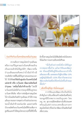 ร่วมวิจัยกับนาโนเทคพัฒนาเซรั่มบ�ำรุงผม
	 ความต้องการสมุนไพรบำ�รุงเส้นผม
หรือการแก้ปัญหาผมร่วงในคนศีรษะล้าน
เป็นแรงผลักดันให้มูลนิธิฯ พัฒนาเซรั่ม
บำ�รุงเส้นผมจนค้นพบว่าน้ำ�มันรำ�ข้าวมี
ประสิทธิภาพที่ดีแต่มีปัญหาเหนอะหนะเวลา
ใช้ จึงได้ร่วมวิจัยกับศูนย์นาโนเทคโนโลยี
แห่งชาติ หรือ นาโนเทค พัฒนาผลิตภัณฑ์
บำ�รุงผม “เซรั่มน้ำ�มันรำ�ข้าวนาโน” โดยใช้
นาโนเทคโนโลยีเข้ามาประยุกต์ใช้ในรูปของ
นาโนพาร์ทิเคิล หรือการห่อหุ้มสารสมุนไพร
ไว้ภายในผลิตภัณฑ์บำ�รุงเส้นผม ทำ�ให้รากผม
แข็งแรงชะลอการหลุดร่วงด้วยส่วนประกอบ
ของน้ำ�มันรำ�ข้าวออร์แกนิค และสารสกัด
บัวบกผลิตด้วยนาโนเทคโนโลยีที่ช่วยเพิ่มการ
ดูดซึมและทำ�ให้สมุนไพรออกฤทธิ์ได้ดียิ่งขึ้น
อีกทั้งสารสมุนไพรไม่ได้สัมผัสผิวหนังโดยตรง
จึงไม่เกิดการระคายเคืองหนังศีรษะ
“นี่เป็นตัวอย่างหนึ่งที่เราได้ข้อมูล
จากหมอยาพื้นบ้าน แล้วมาวิจัยและพัฒนา
ต่อ ซึ่งผลที่ได้คือผู้ใช้จะมีผมงอกเร็วขึ้น
แข็งแรงมากขึ้น ผลทดสอบกับผู้ชายได้ผล 50%
แต่ผู้หญิงได้ผลถึง 100% ซึ่งเราก็จะพยายาม
พัฒนาผลิตภัณฑ์โดยใช้เทคโนโลยีในลักษณะ
นี้ต่อไป”
แล็บที่ใหญ่ที่สุด คือโลกมนุษย์
การวิจัยและพัฒนายังเป็นหัวใจ
สำ�คัญในการขับเคลื่อนสร้างผลิตภัณฑ์ใหม่ๆ
ของมูลนิธิโรงพยาบาลอภัยภูเบศร โดย
ภญ. ดร. สุภาภรณ์ยังคงเดินทางไปทั่วประเทศ
หรือแม้แต่ต่างประเทศเพื่อเสาะหา
สมุนไพรใหม่ๆที่จะนำ�มาพัฒนาเป็นผลิตภัณฑ์
เพื่อปวงชน
122 The Power of RD
 