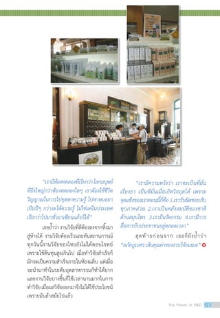 “เรามีห้องทดลองที่เรียกว่าโลกมนุษย์
ที่ยิ่งใหญ่กว่าห้องทดลองใดๆ เราต้องใช้ชีวิต
วิญญาณในการไปขุดหาความรู้ ไปหาหมอยา
เป็นปีๆ กว่าจะได้ความรู้ ไม่ใช่แค่ในประเทศ
เรียกว่าไปมาทั่วอาเซียนแล้วก็ได้”
เธอย�้ำว่างานวิจัยที่ดีต้องลงจากหิ้งมา
สู่ห้างได้ งานวิจัยต้องเร็วและทันสถานการณ์
ทุกวันนี้งานวิจัยของไทยยังไม่ได้ตอบโจทย์
เพราะใช้ต้นทุนสูงเกินไป เมื่อท�ำวิจัยส�ำเร็จก็
มักจะเป็นความส�ำเร็จภายในห้องแล็บ แต่เมื่อ
จะน�ำมาท�ำในระดับอุตสาหกรรมก็ท�ำได้ยาก
และงานวิจัยบางชิ้นก็ใช้เวลานานมากในการ
ท�ำวิจัยเมื่อผลวิจัยออกมาจึงไม่ได้ใช้ประโยชน์
เพราะมันล้าสมัยไปแล้ว
“เรามีความหวังว่า เราจะเป็นที่มั่น
เรื่องยา เป็นที่มั่นเมื่อเกิดวิกฤตได้ เพราะ
จุดแข็งของเราตอนนี้ก็คือ1.เรารับผิดชอบกับ
ทุกภาคส่วน 2.เราเป็นคลังสมบัติของชาติ
ด้านสมุนไพร 3.เรามีนวัตกรรม 4.เรามีการ
สื่อสารกับประชาชนอยู่ตลอดเวลา”
สุดท้ายก่อนจาก เธอก็ยังย�้ำว่า
“อภัยภูเบศรเห็นคุณค่าของงานวิจัยเสมอ”
The Power of RD 123
 