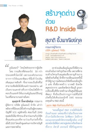 เขาช่วยเติมเต็มยูนิแลมป์ให้มีความ
ครบถ้วนในการทำ�ธุรกิจมากขึ้น เพราะพี่ชาย
จบด้านวิศวะกับคุณพ่อเชี่ยวชาญด้านการ
ผลิตด้วยกันทั้งคู่ อีกทั้งการเปลี่ยนแปลงครั้งนี้
ทำ�ให้ฐานการผลิตของบริษัทซึ่งเคยมีอยู่ถึง
3 แห่ง ทั้งที่ลาดพร้าว บางพลี จังหวัด
สมุทรปราการ และจังหวัดปราจีนบุรี ถูกเขา
เปลี่ยนพื้นที่ที่ลาดพร้าวมาเป็นศูนย์วิจัยและ
พัฒนา ซึ่งถือเป็นปรากฏการณ์ที่ไม่ได้
เกิดขึ้นให้เห็นบ่อยนักที่ SME จะยอม
ลงทุนด้าน RD เช่นนี้
เพราะ RD คือค�ำตอบที่แท้จริง
	 “ตอนตั้งศูนย์ RD รายได้ยังไม่ถึง
ร้อยล้านเลย แต่ผมเชื่อว่ามันเป็นอนาคต
ถ้าเราไม่มีนวัตกรรม ไม่พัฒนา ไม่มีการ
ออกแบบตามหลักวิศวกรรมที่ถูกต้อง เราสู้
ตลาดโลกไม่ได้แน่ เพราะคู่แข่งเราเป็นเจ้าตลาด
ทั้งจาก อิตาลี เยอรมนี ที่มีข้อมูลครบ
สร้างจุดต่าง
ด้วย
RD Inside
สุชาติ อึ้งพาณิชย์กุล
กรรมการผู้จัดการ
บริษัท ยูนิแลมป์ จ�ำกัด
ยูนิแลมป์” โคมไฟส่งออกจากผู้ผลิต
ไทย รายเดียวที่ส่งออกไป 50 กว่า
ประเทศทั่วโลกได้ เพราะองค์ประกอบ
จากการวิจัยและพัฒนาที่มีเข้าไปเติม
เต็มคุณภาพสินค้า ซึ่งอาจจะเป็นสิ่งที่ไม่
สามารถสัมผัสได้เพียงแค่การมองผ่าน แต่
เป็นความแตกต่างที่วงการโคมไฟให้การ
ตอบรับและทำ�ให้แบรนด์ยูนิแลมป์ยืนอยู่
ในเวทีโลกมานานอย่างมั่นคง
	 คุณสุชาติ อึ้งพาณิชย์กุล กรรมการ
ผู้จัดการ บริษัท ยูนิแลมป์ จำ�กัด เล่าว่า
หลังจากที่เรียนจบได้ไปทำ�งานเป็นผู้ตรวจสอบ
บัญชีที่ SCG อยู่พักหนึ่ง ต่อมาในปี 2543
คุณพ่อจึงได้มาชักชวนเข้ามาร่วมงานกับบริษัท
ที่คุณพ่อและพี่ชายร่วมกันก่อตั้งขึ้น
เมื่อปี2537โดยเข้าดูแลส่วนการบริหารบัญชี
และการตลาดด้วย
“
25 หมู่ 11 ตำ�บลบ้านสร้าง อำ�เภอบ้านสร้าง จ.ปราจีนบุรี 25150
E-mail : weerasak@unilamp.co.th
Website : http:// www.unilamp.co.th
โทรศัพท์ 0 2943 2420-1 โทรสาร 0 2943 2419
124 The Power of RD
 