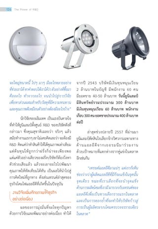 จะใหญ่ขนาดนี้ ไปๆ มาๆ มีอะไรหลายอย่าง
ที่ช่วยเราได้หาค�ำตอบให้เราได้ว่าตัวอย่างที่ซื้อมา
คืออะไร ท�ำจากอะไร จนน�ำไปสู่การวิจัย
เพื่อหาส่วนผสมส�ำหรับวัสดุที่มีความทนทาน
และคุณภาพดีเหมือนตัวอย่างต้องมีอะไรบ้าง”
นักวิจัยของเอ็มเทค เป็นแรงบันดาลใจ
ที่ทำ�ให้ยูนิแลมป์ตั้งศูนย์ RD ของบริษัทดังที่
กล่าวมา ซึ่งคุณสุชาติเฉลยว่า จริงๆ แล้ว
สมัยทำ�งานแรกๆเขาไม่เคยคิดเลยว่าจะต้องมี
RD คิดแค่ว่าทำ�สินค้าให้ได้คุณภาพเท่าเทียม
แต่ต้นทุนให้ถูกกว่าฝรั่งก็น่าจะเพียงพอ
แต่แค่ตัวอย่างเดียวของฝรั่งบริษัทก็ต้องวิ่งหา
ตัวช่วยเสียแล้ว แล้วจะเอาอะไรไปพัฒนา
คุณภาพให้ทัดเทียมได้ทัน เป็นผลให้นำ�ไปสู่
การคิดใหม่ที่ถูกทาง ดังเช่นเทรนด์ล่าสุดของ
ธุรกิจโคมไฟแอลอีดีที่เกิดขึ้นในปัจจุบัน
งานวิจัยเพิ่มศักยภาพให้ธุรกิจ	
อย่างต่อเนื่อง
	 ผลของการมุ่งมั่นที่จะไขทุกปัญหา
ด้วยการวิจัยและพัฒนาอย่างต่อเนื่อง ทำ�ให้
จากปี 2543 บริษัทมีเงินทุนหมุนเวียน
2 ล้านบาทในบัญชี มีพนักงาน 60 คน
มียอดขาย 40-50 ล้านบาท วันนี้ยูนิแลมป์
มีสินทรัพย์รวมประมาณ 300 ล้านบาท
มีเงินทุนหมุนเวียน 60 ล้านบาท พนักงาน
เกือบ300คนยอดขายประมาณ400ล้านบาท
ต่อปี
	 ล่าสุดช่วงปลายปี 2557 ที่ผ่านมา
ยูนิแลมป์ตัดสินใจเลือกจ้างวิศวกรเฉพาะทาง
ด้านแอลอีดีจากเยอรมนีมาร่วมงาน
ด้วยเป้าหมายที่แตกต่างจากคู่แข่งในตลาด
อีกเช่นกัน
	 “เทรนด์แอลอีดีมาแน่ๆ แต่เราก็เห็น
ช่องว่างว่าผู้ผลิตแอลอีดีที่มีก็จะแข็งในจุดนั้น
จุดเดียว ขณะที่เราเลือกที่จะน�ำจุดแข็ง
ด้านการผลิตโคมที่เรามีมาบวกกับเทรนด์ของ
แอลอีดีเพื่อเป็นทางเลือกรายแรกในตลาด
และเป็นการตอกย�้ำที่จะท�ำให้บริษัทก้าวสู่
การเป็นผู้ผลิตระบบโคมครบวงจรรายเดียว
ในตลาด”
126 The Power of RD
 