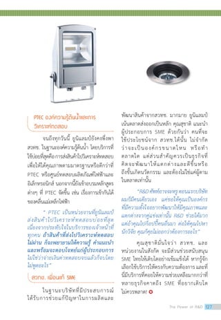 จนถึงทุกวันนี้ ยูนิแลมป์ยังคงพึ่งพา
สวทช. ในฐานะองค์ความรู้ต้นน้ำ โดยบริการที่
ใช้บ่อยที่สุดคือการส่งสินค้าไปวิเคราะห์ทดสอบ
เพื่อให้ได้คุณภาพตามมาตรฐานหรือดีกว่าที่
PTEC หรือศูนย์ทดสอบผลิตภัณฑ์ไฟฟ้าและ
อิเล็กทรอนิกส์ นอกจากนี้ยังเข้าอบรมหลักสูตร
ต่างๆ ที่ PTEC จัดขึ้น เช่น เรื่องการเข้ากันได้
ของคลื่นแม่เหล็กไฟฟ้า
“ PTEC เป็นหน่วยงานที่ยูนิแลมป์
ส่งสินค้าไปวิเคราะห์ทดสอบบ่อยที่สุด
เนื่องจากประทับใจในบริการของเจ้าหน้าที่
ทุกคน ถ้าสินค้าที่ส่งไปวิเคราะห์ทดสอบ
ไม่ผ่าน ก็จะพยายามให้ความรู้ ค�ำแนะน�ำ
และพร้อมจะตอบโจทย์แก่ผู้ประกอบการ
ไม่ใช่ว่าจ่ายเงินค่าทดสอบจบแล้วก็จบโดย
ไม่พูดอะไร”
สวทช. เพื่อนแท้ SME
	 ในฐานะบริษัทที่มีประสบการณ์
ได้รับการช่วยแก้ปัญหาในการผลิตและ
พัฒนาสินค้าจากสวทช. มากมาย ยูนิแลมป์
เน้นตลาดส่งออกเป็นหลัก คุณสุชาติ แนะนำ�
ผู้ประกอบการ SME ด้วยกันว่า คนที่จะ
ใช้ประโยชน์จาก สวทช.ได้นั้น ไม่จำ�กัด
ว่าจะเป็นองค์กรขนาดไหน หรือทำ�
ตลาดใด แต่ส่วนสำ�คัญควรเป็นธุรกิจที่
คิดจะพัฒนาให้แตกต่างและดีขึ้นหรือ
ถึงขั้นเกิดนวัตกรรม และต้องไม่ใช่แค่ผู้ตาม
ในตลาดเท่านั้น
“RDศัพท์อาจจะหรูตอนแรกบริษัท
ผมก็มีคนเดียวเอง แค่ขอให้คุณเป็นองค์กร
ที่มีความตั้งใจอยากพัฒนาให้มีคุณภาพและ
แตกต่างจากคู่แข่งเท่านั้น RD ช่วยได้มาก
แต่ถ้าคุณไปก็อปปี้คนอื่นมา ต่อให้คุณไปหา
นักวิจัย คุณก็คุยไม่ออกว่าต้องการอะไร”
คุณสุชาติมั่นใจว่า สวทช. และ
หน่วยงานในสังกัด จะมีส่วนช่วยสนับสนุน
SME ไทยให้เติบโตอย่างเข้มแข็งได้ หากรู้จัก
เลือกใช้บริการให้ตรงกับความต้องการและที่
นี่มีบริการที่คอยให้ความช่วยเหลือมากกว่าที่
หลายธุรกิจคาดถึง SME ที่อยากเติบโต
ไม่ควรพลาด! 
PTEC องค์ความรู้ต้นน�้ำและการ
วิเคราะห์ทดสอบ
The Power of RD 127
 