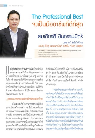 The Professional Best
จงเป็นมืออาชีพที่ดีที่สุด
สมเกียรติ ชินธรรมมิตร์
ประธานเจ้าหน้าที่บริหาร
บริษัท เว็ลธ์ แมนเนจเม้นท์ ซิสเท็ม จ�ำกัด (WMSL)
ม้คุณสมเกียรติ ชินธรรมมิตร์ จะเติบโต
มาจากครอบครัวนักธุรกิจอุตสาหกรรม
น้ำ�ตาลที่สืบทอดมาตั้งแต่รุ่นคุณปู่ แต่เขา
ก็เลือกที่จะเบนเข็มชีวิตออกมาจากธุรกิจ
ของครอบครัว ด้วยการทำ�งานที่ Citibank
ยักษ์ใหญ่ด้านวาณิชธนกิจของโลก จนได้รับ
ตำ�แหน่งหัวหน้าแผนกที่ปรึกษาและจัดการ
ลงทุน Private Bank
ลาออกมาเปิดซอฟต์แวร์เฮ้าส์สายเลือดไทย
	 ด้วยมองเห็นโอกาสทางธุรกิจที่เกิด
จากอุปสรรคในการทำ�งาน ซึ่งในขณะนั้นเขา
พยายามหาซอฟต์แวร์เพื่อมาใช้ในการบริหาร
การเงิน การลงทุน แต่ก็ยังไม่พบซอฟต์แวร์
ที่เหมาะสมกับธุรกิจการเงินของไทย
อุปสรรคของการทำ�งานนี้เองที่จุดประกายให้
คุณสมเกียรติมีแนวคิดที่จะก่อตั้งธุรกิจพัฒนา
ซอฟต์แวร์เฉพาะทางด้านการเงินการลงทุน
ซึ่งน่าจะเป็นโอกาสที่ดี เนื่องจากในขณะนั้น
ธุรกิจซอฟต์แวร์เฮ้าส์ในประเทศไทย
ยังเล็กมาก และนั่นก็เป็นจุดกำ�เนิดของ
บริษัท เว็ลธ์ แมนเนจเม้นท์ ซิสเท็ม จำ�กัด
หรือ WMSL
	 “ตอนที่ผมลาออก หัวหน้าฯ บอกกับ
ผมว่าคุณก�ำลังฆ่าตัวตายเพราะคุณก�ำลังแข่ง
กับบริษัทยักษ์ใหญ่ระดับโลกที่มีส่วนแบ่ง
ตลาดในไทย 60-70 เปอร์เซ็นต์ คุณจะไปแข่ง
กับเขาได้ยังไง ผมก็ตอบกลับไปว่า ยังไงก็แข่ง
ได้ครับ เพราะซอฟต์แวร์ของบริษัทต่างชาติ
นั้น ไม่ได้ออกแบบมาส�ำหรับตลาดการเงิน
ประเทศไทยโดยเฉพาะขณะที่โฟลว์งานดีๆก็
ยังไม่มี อย่าลืมว่าซอฟต์แวร์นั้นตัดสินแพ้ชนะ
กันด้วยโฟลว์งาน ไม่ใช่การค�ำนวณถูกต้อง
เพราะการค�ำนวณที่ถูกต้องเราใช้เครื่องคิดเลข
แ
383 ลาดหญ้า ถ.ลาดหญ้า แขวงสมเด็จเจ้าพระยา เขตคลองสาน กรุงเทพมหานคร 10600
E-mail : marketing@wealth.co.th
Website : http:// www.wealth.co.th
โทรศัพท์ 0 2861 4820 โทรสาร 0 2861 4400
128 The Power of RD
 