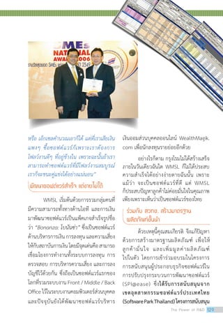 หรือ เอ็กเซลค�ำนวณเอาก็ได้ แต่ที่เราเสียเงิน
แพงๆ ซื้อซอฟต์แวร์ก็เพราะเราต้องการ
โฟลว์งานดีๆ ที่อยู่ข้างใน เพราะฉะนั้นถ้าเรา
สามารถท�ำซอฟต์แวร์ที่มีโฟลว์งานสมบูรณ์
เราก็จะชนะคู่แข่งได้อย่างแน่นอน”
พัฒนาซอฟต์แวร์ส�ำเร็จ แต่ขายไม่ได้
	 WMSL เริ่มต้นด้วยการรวมกลุ่มคนที่
มีความสามารถทั้งทางด้านไอที และการเงิน
มาพัฒนาซอฟต์แวร์เป็นแพ็คเกจสำ�เร็จรูปชื่อ
ว่า “Bonanza: โบนันซ่า” ซึ่งเป็นซอฟต์แวร์
ด้านบริหารการเงินการลงทุนและความเสี่ยง
ให้กับสถาบันการเงินโดยมีจุดเด่นคือสามารถ
เชื่อมโยงการทำ�งานทั้งระบบการลงทุน การ
ตรวจสอบ การบริหารความเสี่ยง และการลง
บัญชีไว้ด้วยกัน ซึ่งถือเป็นซอฟต์แวร์แรกของ
โลกที่รวมระบบงาน Front / Middle / Back
Officeไว้ในระบบงานคอมพิวเตอร์ส่วนบุคคล
และปัจจุบันยังได้พัฒนาซอฟต์แวร์บริหาร
เงินออมส่วนบุคคลออนไลน์ WealthMagik.
com เพื่อนักลงทุนรายย่อยอีกด้วย
อย่างไรก็ตาม กรุงโรมไม่ได้สร้างเสร็จ
ภายในวันเดียวฉันใด WMSL ก็ไม่ได้ประสบ
ความสำ�เร็จได้อย่างง่ายดายฉันนั้น เพราะ
แม้ว่า จะเป็นซอฟต์แวร์ที่ดี แต่ WMSL
ก็ประสบปัญหาลูกค้าไม่ค่อยมั่นใจในคุณภาพ
เพียงเพราะเห็นว่าเป็นซอฟต์แวร์ของไทย
ร่วมกับ สวทช. สร้างมาตรฐาน 		
ผลิตภัณฑ์ชั้นน�ำ
ด้วยเหตุนี้คุณสมเกียรติ จึงแก้ปัญหา
ด้วยการสร้างมาตรฐานผลิตภัณฑ์ เพื่อให้
ลูกค้ามั่นใจ และเพิ่มมูลค่าผลิตภัณฑ์
ไปในตัว โดยการเข้าร่วมอบรมในโครงการ
การสนับสนุนผู้ประกอบธุรกิจซอฟต์แวร์ใน
การปรับปรุงกระบวนการพัฒนาซอฟต์แวร์
(SPI@ease) ซึ่งได้รับการสนับสนุนจาก
เขตอุตสาหกรรมซอฟต์แวร์ประเทศไทย
(SoftwareParkThailand)โครงการสนับสนุน
The Power of RD 129
 