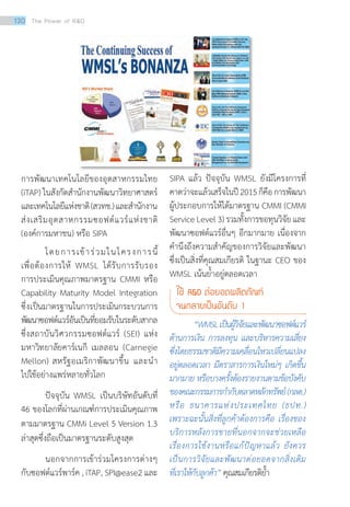 การพัฒนาเทคโนโลยีของอุตสาหกรรมไทย
(iTAP) ในสังกัดสำ�นักงานพัฒนาวิทยาศาสตร์
และเทคโนโลยีแห่งชาติ(สวทช.)และสำ�นักงาน
ส่งเสริมอุตสาหกรรมซอฟต์แวร์แห่งชาติ
(องค์การมหาชน) หรือ SIPA
	 โดยการเข้าร่วมในโครงการนี้
เพื่อต้องการให้ WMSL ได้รับการรับรอง
การประเมินคุณภาพมาตรฐาน CMMI หรือ
Capability Maturity Model Integration
ซึ่งเป็นมาตรฐานในการประเมินกระบวนการ
พัฒนาซอฟต์แวร์อันเป็นที่ยอมรับในระดับสากล
ซึ่งสถาบันวิศวกรรมซอฟต์แวร์ (SEI) แห่ง
มหาวิทยาลัยคาร์เนกี เมลลอน (Carnegie
Mellon) สหรัฐอเมริกาพัฒนาขึ้น และนำ�
ไปใช้อย่างแพร่หลายทั่วโลก
	 ปัจจุบัน WMSL เป็นบริษัทอันดับที่
46 ของโลกที่ผ่านเกณฑ์การประเมินคุณภาพ
ตามมาตรฐาน CMMi Level 5 Version 1.3
ล่าสุดซึ่งถือเป็นมาตรฐานระดับสูงสุด
	 นอกจากการเข้าร่วมโครงการต่างๆ
กับซอฟต์แวร์พาร์ค , iTAP, SPI@ease2 และ
SIPA แล้ว ปัจจุบัน WMSL ยังมีโครงการที่
คาดว่าจะแล้วเสร็จในปี2015ก็คือการพัฒนา
ผู้ประกอบการให้ได้มาตรฐาน CMMI (CMMI
ServiceLevel3)รวมทั้งการขอทุนวิจัยและ
พัฒนาซอฟต์แวร์อื่นๆ อีกมากมาย เนื่องจาก
คำ�นึงถึงความสำ�คัญของการวิจัยและพัฒนา
ซึ่งเป็นสิ่งที่คุณสมเกียรติ ในฐานะ CEO ของ
WMSL เน้นย้ำ�อยู่ตลอดเวลา
ใช้ RD ต่อยอดผลิตภัณฑ์
จนกลายเป็นอันดับ 1
	 “WMSLเป็นผู้วิจัยและพัฒนาซอฟต์แวร์
ด้านการเงิน การลงทุน และบริหารความเสี่ยง
ซึ่งโดยธรรมชาติมีความเคลื่อนไหวเปลี่ยนแปลง
อยู่ตลอดเวลา มีตราสารการเงินใหม่ๆ เกิดขึ้น
มากมาย หรือบางครั้งต้องรายงานตามข้อบังคับ
ของคณะกรรมการก�ำกับตลาดหลักทรัพย์ (กลต.)
หรือ ธนาคารแห่งประเทศไทย (ธปท.)
เพราะฉะนั้นสิ่งที่ลูกค้าต้องการคือ เรื่องของ
บริการหลังการขายที่นอกจากจะช่วยเหลือ
เรื่องการใช้งานหรือแก้ปัญหาแล้ว ยังควร
เป็นการวิจัยและพัฒนาต่อยอดจากสิ่งเดิม
ที่เราให้กับลูกค้า” คุณสมเกียรติย�้ำ
130 The Power of RD
 