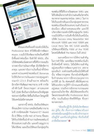 ด้วยแนวคิดที่จะสร้างองค์กรให้เป็น
Professional Best ทำ�ให้ต้องมีการพัฒนา
ตนเอง รวมถึงวิจัยพัฒนาผลิตภัณฑ์ให้ดี
ยิ่งขึ้นอย่างต่อเนื่อง จึงทำ�ให้ WMSL เป็น
บริษัทซอฟต์แวร์เฉพาะทางที่ได้รับการยอมรับ
จากสถาบันการเงินมากที่สุด มีบริษัทจัดการ
ลงทุน และสถาบันการเงินชั้นนำ�ทั้งไทย
และต่างประเทศนำ�ซอฟต์แวร์ Bonanza
ไปใช้บริหารการเงินและการลงทุนมูลค่า
รวมกว่า 2.5-3 ล้านล้านบาท พร้อมกับ
มีรางวัลการันตีคุณภาพมากมาย อาทิ รางวัล
เจ้าฟ้าไอที รัตนราชสุดา สารสนเทศ
ในปี 2548 ซึ่งเป็นรางวัลอันทรงเกียรติสูงสุด
ของวงการไอทีไทยจัดขึ้นเป็นปีแรกโดยมูลนิธิ
วิจัยเทคโนโลยีสารสนเทศ
นอกจากนี้ WMSL ยังเป็นบริษัทแรก
ที่ชนะเลิศการประกวดผลิตภัณฑ์มากมาย
อาทิ รางวัลชนะเลิศ Thailand ICT Award
ถึง 2 ปีซ้อน รางวัล Hall of Fame ซึ่งมอบ
ให้กับบริษัทชั้นนำ�ด้านการผลิตซอฟต์แวร์
ที่ประสบความสำ�เร็จ และสร้างคุณูปการ
ให้แก่สังคม และเป็นบริษัทแรกในกลุ่มธุรกิจ
ซอฟต์แวร์ที่ได้รับรางวัลสุดยอด SMEs และ
ได้รับคัดเลือกจากสำ�นักงานส่งเสริมวิสาหกิจ
ขนาดกลางและขนาดย่อม (สสว.) ในการ
ให้เป็นองค์กรต้นแบบในกลุ่มอุตสาหกรรม
ซอฟต์แวร์ไทยที่ประสบความสำ�เร็จอย่าง
ต่อเนื่อง เพื่อถ่ายทอดแนวคิด และวิธี
บริหารจัดการองค์กรให้กับกลุ่มธุรกิจ SMEs
รวมถึงได้รับการบันทึกชื่อให้เป็นหนึ่งใน
บริษัท Success story Newsletter ของ
Microsoft Y2005 และ Intel Y2009 และ
Local Hero โดย IDC (USA) และเป็น
บริษัทแรกที่ได้เป็น FIRM of the YEAR
โดยหนังสือพิมพ์ The Nation ในปี 2012
	 นอกเหนือจากการให้ความสำ�คัญ
ในการทำ�วิจัย และพัฒนาซอฟต์แวร์แล้ว
อีกสิ่งหนึ่งที่ WMSL ใส่ใจให้ความสำ�คัญ
อยู่เสมอคือการพัฒนาบุคลากร เพราะ
มองเห็นว่า องค์กรจะขับเคลื่อนไปได้ด้วยดี
นั้น ทรัพยากรบุคคล คือกลไกสำ�คัญหลัก
จึงกำ�หนดมาตรการฝึกอบรมบุคลากร
เอาไว้ที่ 30 วัน ต่อคนต่อปี เพื่อให้บุคลากร
ได้รับองค์ความรู้ที่ก้าวไกลและทันสมัย
อยู่เสมอ รวมถึงการมีจรรยาบรรณและ
คุณธรรมในวิชาชีพ เพื่อให้สอดคล้องกับ
วัฒนธรรมองค์กรคือ Professional Best
หรือ จงเป็นมืออาชีพที่ดีที่สุด ซึ่งเขา
ขยายความว่า
	 “ต้องเป็น ผู้รู้ คือ รู้จริงในวิชาชีพของ
ตน ผู้ตื่น คือ ตื่นจากการพัฒนาตัวเอง
อย่างต่อเนื่องและผู้เบิกบานคือเบิกบานจาก
เป็นผู้ให้ และคืนกลับสู่สังคม ซึ่งเป็นสิ่งที่
เรายึดถือมาตลอด” 
The Power of RD 131
 