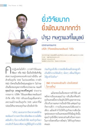 บ�ำรุง เจษฎาพงศ์ไพบูลย์
ประธานกรรมการ
บริษัท วิจัยและพัฒนาพอลิเมอร์ จ�ำกัด
ยิ่งวิจัยมาก
ยิ่งพัฒนามากกว่า
	 งปฏิเสธไม่ได้ว่า การทำ�วิจัยและ
พัฒนา หรือ RD นั้นเป็นปัจจัยสำ�คัญ
ต่อความอยู่รอดขององค์กรอย่างยั่งยืน แต่
สำ�หรับธุรกิจ SME ในประเทศไทย การทำ�
RD ยังคงเป็นเรื่องใหม่และดูยุ่งยาก ไม่ว่าจะ
เป็นเรื่องของบุคลากรหรืองบประมาณ ขณะที่
คุณบำ�รุง เจษฎาพงศ์ไพบูลย์ ประธาน
กรรมการ บริษัท วิจัยและพัฒนาพอลิเมอร์
จำ�กัด หรือ PRD กลับมองในมุมที่แตกต่าง
เพราะแม้ว่าจะเป็นธุรกิจ SME แต่เขาก็ไม่
ปล่อยให้ขนาดของธุรกิจมาเป็นข้อจำ�กัด
	 “จริงๆ ผมจบสาขาวิทยาศาสตร์ด้าน
พอลิเมอร์จากมหาวิทยาลัยมหิดลความใฝ่ฝัน
สมัยเด็กๆ ก็อยากเป็นนักวิจัย พอท�ำธุรกิจมา
ครบสิบปีก็เลยอาศัยความรู้ที่มีอยู่ท�ำงานวิจัย
ร่วมกับลูกค้าคือการขอยืมห้องแล็บของลูกค้า
เป็นที่ท�ำงานวิจัยเล็กๆ น้อยๆ เพื่อแก้ปัญหา
ให้ลูกค้าไปด้วย”
RD ความชอบส่วนตัว ช่วยรังสรรค์	
โอกาสใหม่
	 แม้จะชอบในเรื่องของการทำ�วิจัย แต่
หลังจากเรียนจบคุณบำ�รุง กลับเลือกที่จะทำ�
ธุรกิจเทรดดิ้งขายวัตถุดิบให้กับอุตสาหกรรม
เกี่ยวกับยางแทนการเป็นนักวิจัยแต่คุณบำ�รุง
ก็ทราบดีว่า การเป็นเทรดเดอร์เพียงอย่าง
เดียว แม้จะทำ�กำ�ไรให้กับธุรกิจมากเพียงใด
จุดอ่อนของการเป็นเทรดเดอร์ก็ยังมีอยู่ดังนั้น
คุณบำ�รุงจึงใช้ความชอบส่วนตัวเป็นทางออก
ในการรังสรรค์โอกาสใหม่ๆ ให้กับธุรกิจของ
ตนเอง
ค
121/167-8 หมู่ 11 ซอยธนสิทธิ์ ถ.เทพารักษ์ ต.บางปลา อ.บางพลี จ.สมุทรปราการ 10540
E-mail : bj@mbjenterprise.co.th
Website : www.prd.co.th
โทรศัพท์ 0 2752 4770-1 โทรสาร 0 2750 6446
132 The Power of RD
 