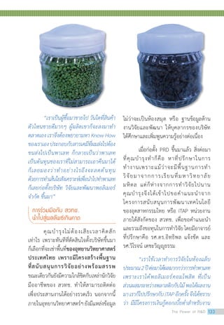 “เราเป็นผู้ซื้อมาขายไป วันใดที่สินค้า
ตัวไหนขายดีมากๆ ผู้ผลิตเขาก็จะลงมาท�ำ
ตลาดเอง เราจึงต้องพยายามหา Know How
ของเราเองประกอบกับสารเคมีที่ผมส่งไปต้อง
ขนส่งไปเป็นพาเลท ก็กลายเป็นว่าพาเลท
เป็นต้นทุนของเราที่ไม่สามารถเอาคืนมาได้
ก็เลยมองว่าท�ำอย่างไรถึงจะลดต้นทุน
ด้วยการท�ำเส้นใยสังเคราะห์เพื่อน�ำไปท�ำพาเลท
ก็เลยก่อตั้งบริษัท วิจัยและพัฒนาพอลิเมอร์
จ�ำกัด ขึ้นมา”
การร่วมมือกับ สวทช.
น�ำไปสู่ผลลัพธ์เกินคาด
	 คุณบำ�รุงไม่ต้องเสียเวลาคิดสัก
เท่าไร เพราะทันทีที่ตัดสินใจตั้งบริษัทขึ้นมา
ก็เลือกที่จะเช่าพื้นที่ของอุทยานวิทยาศาสตร์
ประเทศไทย เพราะมีโครงสร้างพื้นฐาน
ที่สนับสนุนการวิจัยอย่างพร้อมสรรพ
ขณะเดียวกันยังมีความใกล้ชิดกับเหล่านักวิจัย
มืออาชีพของ สวทช. ทำ�ให้สามารถติดต่อ
เพื่อประสานงานได้อย่างรวดเร็ว นอกจากนี้
ภายในอุทยานวิทยาศาสตร์ฯยังมีแหล่งข้อมูล
ไม่ว่าจะเป็นห้องสมุด หรือ ฐานข้อมูลด้าน
งานวิจัยและพัฒนา ให้บุคลากรของบริษัท
ได้ศึกษาและเพิ่มพูนความรู้อย่างต่อเนื่อง
	 เมื่อก่อตั้ง PRD ขึ้นมาแล้ว สิ่งต่อมา
ที่คุณบำ�รุงทำ�ก็คือ หาที่ปรึกษาในการ
ทำ�งานเพราะแม้ว่าจะมีพื้นฐานการทำ�
วิจัยมาจากการเรียนที่มหาวิทยาลัย
มหิดล แต่ก็ห่างจากการทำ�วิจัยไปนาน
คุณบำ�รุงจึงได้เข้าไปขอคำ�แนะนำ�จาก
โครงการสนับสนุนการพัฒนาเทคโนโลยี
ของอุตสาหกรรมไทย หรือ iTAP หน่วยงาน
ภายใต้สังกัดของ สวทช. เพื่อขอคำ�แนะนำ�
และรวมถึงขอทุนในการทำ�วิจัยโดยมีอาจารย์
ที่ปรึกษาคือ รศ.ดร.อิทธิพล แจ้งชัด และ
รศ.วิโรจน์ เตชะวิญญูธรรม
	 “เราใช้เวลาท�ำการวิจัยในห้องแล็บ
ประมาณ2ปีต่อมาได้ผลมากกว่าการท�ำพาเลท
เพราะเราได้พอลิเมอร์คอมโพสิต ที่เป็น
ส่วนผสมระหว่างพลาสติกกับไม้พอได้ผลงาน
มาเราก็ไปปรึกษากับiTAPอีกครั้งจึงได้ทราบ
ว่า มีมีโครงการเงินกู้ดอกเบี้ยต�่ำส�ำหรับงาน
The Power of RD 133
 