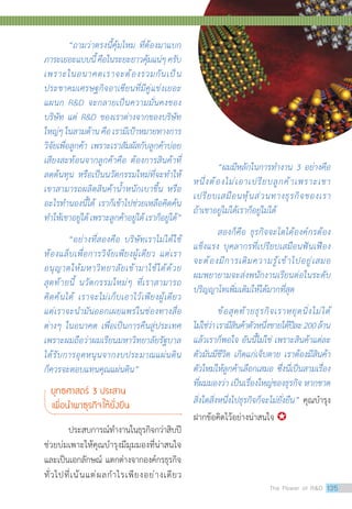 “ถามว่าตรงนี้คุ้มไหม ที่ต้องมาแบก
ภาระเยอะแบบนี้คือในระยะยาวคุ้มแน่ๆครับ
เพราะในอนาคตเราจะต้องรวมกันเป็น
ประชาคมเศรษฐกิจอาเซียนที่มีคู่แข่งเยอะ
แผนก RD จะกลายเป็นความมั่นคงของ
บริษัท แต่ RD ของเราต่างจากของบริษัท
ใหญ่ๆในสามด้านคือเรามีเป้าหมายทางการ
วิจัยเพื่อลูกค้า เพราะเราสัมผัสกับลูกค้าบ่อย
เสียงสะท้อนจากลูกค้าคือ ต้องการสินค้าที่
ลดต้นทุน หรือเป็นนวัตกรรมใหม่ที่จะท�ำให้
เขาสามารถผลิตสินค้าน�้ำหนักเบาขึ้น หรือ
อะไรท�ำนองนี้ได้ เราก็เข้าไปช่วยเหลือคิดค้น
ท�ำให้เขาอยู่ได้เพราะลูกค้าอยู่ได้เราก็อยู่ได้”
“อย่างที่สองคือ บริษัทเราไม่ได้ใช้
ห้องแล็บเพื่อการวิจัยเพียงผู้เดียว แต่เรา
อนุญาตให้มหาวิทยาลัยเข้ามาใช้ได้ด้วย
สุดท้ายนี้ นวัตกรรมใหม่ๆ ที่เราสามารถ
คิดค้นได้ เราจะไม่เก็บเอาไว้เพียงผู้เดียว
แต่เราจะน�ำมันออกเผยแพร่ในช่องทางสื่อ
ต่างๆ ในอนาคต เพื่อเป็นการคืนสู่ประเทศ
เพราะผมถือว่าผมเรียนมหาวิทยาลัยรัฐบาล
ได้รับการอุดหนุนจากงบประมาณแผ่นดิน
ก็ควรจะตอบแทนคุณแผ่นดิน”
ยุทธศาสตร์ 3 ประสาน
เพื่อน�ำพาธุรกิจให้ยั่งยืน
	 ประสบการณ์ท�ำงานในธุรกิจกว่าสิบปี
ช่วยบ่มเพาะให้คุณบ�ำรุงมีมุมมองที่น่าสนใจ
และเป็นเอกลักษณ์ แตกต่างจากองค์กรธุรกิจ
ทั่วไปที่เน้นแต่ผลก�ำไรเพียงอย่างเดียว
	 “ผมมีหลักในการท�ำงาน 3 อย่างคือ
หนึ่งต้องไม่เอาเปรียบลูกค้าเพราะเขา
เปรียบเสมือนหุ้นส่วนทางธุรกิจของเรา
ถ้าเขาอยู่ไม่ได้เราก็อยู่ไม่ได้
	 สองก็คือ ธุรกิจจะโตได้องค์กรต้อง
แข็งแรง บุคลากรที่เปรียบเสมือนฟันเฟือง
จะต้องมีการเติมความรู้เข้าไปอยู่เสมอ
ผมพยายามจะส่งพนักงานเรียนต่อในระดับ
ปริญญาโทเพิ่มเติมให้ได้มากที่สุด
	 ข้อสุดท้ายธุรกิจเราหยุดนิ่งไม่ได้
ไม่ใช่ว่าเรามีสินค้าตัวหนึ่งขายได้ปีละ200ล้าน
แล้วเราก็พอใจ อันนี้ไม่ใช่ เพราะสินค้าแต่ละ
ตัวมันมีชีวิต เกิดแก่เจ็บตาย เราต้องมีสินค้า
ตัวใหม่ให้ลูกค้าเลือกเสมอ ซึ่งนี่เป็นสามเรื่อง
ที่ผมมองว่า เป็นเรื่องใหญ่ของธุรกิจ หากขาด
สิ่งใดสิ่งหนึ่งไปธุรกิจก็จะไม่ยั่งยืน” คุณบ�ำรุง
ฝากข้อคิดไว้อย่างน่าสนใจ 
The Power of RD 135
 