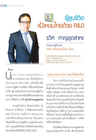 รวิศ หาญอุตสาหะ
กรรมการผู้จัดการ
บริษัท ศรีจันทร์สหโอสถ จ�ำกัด
นั	 ก ก า ร ต ล า ด ห นุ่ ม ไ ฟ แ ร ง
มากประสบการณ์ เป็นทั้งวิศวกร
นักการตลาด นักการเงิน แต่วันนี้เขาคือ
กรรมการผู้จัดการบริษัท ศรีจันทร์สหโอสถ
จำ�กัด ผู้สานต่อธุรกิจครอบครัวและผู้สร้าง
ปรากฏการณ์การตลาดใหม่ให้กับแบรนด์เก่าแก่
อย่าง“ศรีจันทร์”เขาคือคุณรวิศหาญอุตสาหะ
	 จากธุรกิจเล็กๆ ที่ยอดขายปีละ 30
ล้านบาท เขาใช้เวลา 5 ปีเพิ่มยอดขายเกิน
200 ล้านบาท รวมถึงการ Modernize
องค์กรที่เคยเป็นแบบโบราณ เป็นองค์กร
ทันสมัยใช้ระบบปฏิบัติการระดับโลกอย่าง
SAP และมุ่งมั่นที่จะพาบริษัทเข้าจดทะเบียน
ตลาดหลักทรัพย์ให้ได้ภายในปี 2020
ปลุกแบรนด์เก่าแก่กว่า 60 ปีให้มีชีวิตใหม่
กิจการศรีจันทร์สหโอสถก่อตั้ง
มานานกว่า 60 ปี โดยคุณพงษ์ หาญอุตสาหะ
ซึ่งสร้างตัวจากร้านขายยาแถววังบูรพา เขาตั้ง
บริษัท สหโอสถ จำ�กัด ขึ้นในปี พ.ศ. 2491
เพื่อนำ�เข้าและจัดจำ�หน่ายสารเคมีซึ่งเป็น
วัตถุดิบเกี่ยวกับยาและเครื่องสำ�อางเป็นหลัก
ส่วนผงหอมศรีจันทร์เป็นผลิตภัณฑ์
เครื่องสำ�อางเพียงตัวเดียวที่คุณพงษ์ได้สูตร
สมุนไพรคุณภาพดีมาจากนายแพทย์เหล็ง
ศรีจันทร์ โดยเขาขอซื้อทั้งสูตรและกิจการ
มาจากหมอเหล็ง แล้วรวมชื่อเป็น “บริษัท
ศรีจันทร์สหโอสถ”
	 ในรุ่นที่สองมีคุณมาตรหาญอุตสาหะ
(คุณอาของคุณรวิศ) เท่านั้น ที่มารับช่วงต่อ
ผู้ชุบชีวิต
แป้งหอมไทยด้วย RD
1193 ถนนพระราม 9 แขวงสวนหลวง เขตสวนหลวง กรุงเทพฯ 10250
E-mail : info@srichand.co.th
Website : http://www.srichand.co.th
โทรศัพท์ 0 2718 3183-7 โทรสาร 0 2718 4219
136 The Power of RD
 