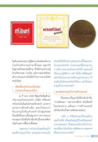ในตำ�แหน่งกรรมการผู้จัดการ โดยยังคงทำ�งาน
ร่วมกับพนักงานเก่าแก่ทั้งหมด คุณรวิศ
ในฐานะหัวหอกรุ่นที่สาม จึงได้นำ�เอาความรู้
ด้านวิศวกรรม การเงิน และการตลาดเชิงรุก
เข้ามาต่อลมหายใจให้กับกิจการตามสไตล์
คนรุ่นใหม่
เสริมเขี้ยวเล็บด้วยเครื่องมือ
การตลาดใหม่ครบเครื่อง
	 ณ ปี พ.ศ. 2549 ที่คุณรวิศเริ่มเข้ามา
บริหารธุรกิจครอบครัว บริษัท ศรีจันทร์
สหโอสถไม่มีแม้แต่คอมพิวเตอร์ เอกสาร
ทุกอย่างเขียนด้วยมือ คุณรวิศมองว่า
ถึงเวลาแล้วที่ธุรกิจจะก้าวไปสู่ยุคใหม่
จึงลงมือรื้อระบบตั้งแต่ฐานราก เขาวางระบบ
ควบคุมภายในซึ่งเกี่ยวข้องกับเรื่องของสต็อก
บัญชี และการซื้อขายทั้งหมด
	 “พูดง่ายๆว่าท�ำอย่างไรคุณถึงจะรู้ว่า
คุณมีของอยู่เท่าไหร่ และคุณขายของแล้ว
เก็บเงินได้หรือเปล่าแค่สองอย่างนี้ก็หมดเวลา
ไปเยอะแล้วครับ ช่วงแรกผมซื้อโปรแกรม
การจัดการของคนไทยมาปรับใช้ แต่ตอนนี้
ใช้ระบบปฏิบัติการ SAP ซึ่งถือว่าดีที่สุดแล้ว
ผมท�ำเรื่องระบบอย่างเดียวอยู่ประมาณ 2 ปี
จนมันเริ่มนิ่งและเดินไปได้เอง แล้วถึงค่อย
มาลุยด้านการตลาดต่อ”
ลองผิดลองถูกกับการสร้างแบรนด์
	 เรื่องต่อมาที่คุณรวิศได้ลงมือทำ�คือ
“การโฆษณา” เพราะเขาเชื่อว่า มันให้ผลดี
ในแง่ยอดขาย แต่ในแง่ การสร้างแบรนด์
แล้วมันกลับเป็นความผิดพลาดย่อมๆ
	 “เมื่อ 2 ปีที่แล้วผมก็คิดเหมือน
คนทั่วไปคือ มีโพรดักส์อยู่ก็จ้างพรีเซนเตอร์
มาถ่ายโฆษณา ซึ่งพอมองย้อนกลับไปจาก
ตอนนี้ผมว่ามันเป็นความผิดพลาด ผมพลาด
ตั้งแต่กระบวนการครับ”
The Power of RD 137
 