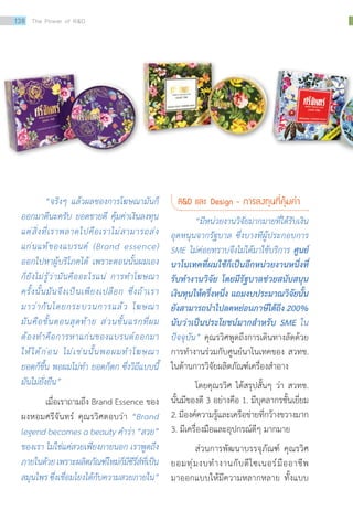 “จริงๆ แล้วผลของการโฆษณามันก็
ออกมาดีนะครับ ยอดขายดี คุ้มค่าเงินลงทุน
แต่สิ่งที่เราพลาดไปคือเราไม่สามารถส่ง
แก่นแท้ของแบรนด์ (Brand essence)
ออกไปหาผู้บริโภคได้ เพราะตอนนั้นผมเอง
ก็ยังไม่รู้ว่ามันคืออะไรแน่ การท�ำโฆษณา
ครั้งนั้นมันจึงเป็นเพียงเปลือก ซึ่งถ้าเรา
มาว่ากันโดยกระบวนการแล้ว โฆษณา
มันคือขั้นตอนสุดท้าย ส่วนขั้นแรกที่ผม
ต้องท�ำคือการหาแก่นของแบรนด์ออกมา
ให้ได้ก่อน ไม่เช่นนั้นพอผมท�ำโฆษณา
ยอดก็ขึ้น พอผมไม่ท�ำ ยอดก็ตก ซึ่งวิถีแบบนี้
มันไม่ยั่งยืน”
เมื่อเราถามถึง Brand Essence ของ
ผงหอมศรีจันทร์ คุณรวิศตอบว่า “Brand
legend becomes a beauty ค�ำว่า “สวย”
ของเรา ไม่ใช่แค่สวยเพียงภายนอก เราพูดถึง
ภายในด้วยเพราะผลิตภัณฑ์ใหม่ก็มีซีรี่ส์ที่เป็น
สมุนไพร ซึ่งเชื่อมโยงได้กับความสวยภายใน”
RD และ Design - การลงทุนที่คุ้มค่า
	 “มีหน่วยงานวิจัยมากมายที่ได้รับเงิน
อุดหนุนจากรัฐบาล ซึ่งบางทีผู้ประกอบการ
SME ไม่ค่อยทราบจึงไม่ได้มาใช้บริการ ศูนย์
นาโนเทคที่ผมใช้ก็เป็นอีกหน่วยงานหนึ่งที่
รับท�ำงานวิจัย โดยมีรัฐบาลช่วยสนับสนุน
เงินทุนให้ครึ่งหนึ่ง แถมงบประมาณวิจัยนั้น
ยังสามารถน�ำไปลดหย่อนภาษีได้ถึง 200%
นับว่าเป็นประโยชน์มากส�ำหรับ SME ใน
ปัจจุบัน” คุณรวิศพูดถึงการเดินทางลัดด้วย
การท�ำงานร่วมกับศูนย์นาโนเทคของ สวทช.
ในด้านการวิจัยผลิตภัณฑ์เครื่องส�ำอาง
	 โดยคุณรวิศ ได้สรุปสั้นๆ ว่า สวทช.
นั้นมีของดี 3 อย่างคือ 1. มีบุคลากรชั้นเยี่ยม
2.มีองค์ความรู้และเครือข่ายที่กว้างขวางมาก
3. มีเครื่องมือและอุปกรณ์ดีๆ มากมาย
	 ส่วนการพัฒนาบรรจุภัณฑ์ คุณรวิศ
ยอมทุ่มงบท�ำงานกับดีไซเนอร์มืออาชีพ
มาออกแบบให้มีความหลากหลาย ทั้งแบบ
138 The Power of RD
 