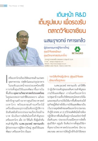 น.สพ.รุจเวทย์ ทหารแกล้ว
ผู้ช่วยกรรมการผู้จัดการใหญ่
ศูนย์วิจัยและพัฒนา
ศูนย์วิทยาศาสตร์เบทาโกร
เดินหน้า RD
เต็มรูปแบบ เพื่อรองรับ
ตลาดวิจัยอาเซียน
เครือเบทาโกรเป็นบริษัทเอกชนด้านเกษตร
อุตสาหกรรม ปศุสัตว์และแปรรูปอาหาร
ในระดับแนวหน้าของประเทศไทยที่มี
การก่อตั้งศูนย์วิจัยและพัฒนาขึ้นภายใน
พื้นที่ของอุทยานวิทยาศาสตร์ประเทศไทย
ในรูปแบบของการเช่าที่ดินระยะยาว แล้วลง
หลักปักฐานสร้างอาคารศูนย์วิทยาศาสตร์
เบทาโกร พร้อมลงทุนด้านเครื่องไม้
เครื่องมือและอุปกรณ์ในห้องปฏิบัติการ
อันทันสมัยด้วยงบประมาณเกือบร้อยล้าน
บาท นับเป็นการตัดสินใจครั้งสำ�คัญของ
เครือเบทาโกร เมื่อ 10 ปีที่แล้ว ซึ่งผู้ผลักดัน
คนสำ�คัญก็คือ น.สพ.รุจเวทย์ ทหารแกล้ว
ผู้ช่วยกรรมการผู้จัดการใหญ่ ศูนย์วิจัยและ
พัฒนา เครือเบทาโกร นั่นเอง
จากวิสัยทัศน์ผู้บริหาร สู่ศูนย์วิจัยและ 	
พัฒนาเต็มรูปแบบ
น.สพ.รุจเวทย์ ทหารแกล้ว เล่าให้ฟัง
ว่า ผู้บริหารระดับสูงมองเห็นความสำ�คัญของ
งานวิจัยและพัฒนา ภายในเครือเบทาโกร
จ.ปทุมธานี รวมทั้งบริษัทของคนไทยควรริเริ่ม
และลงทุนกับงานวิจัยให้มากขึ้นซึ่งจะช่วยให้
ธุรกิจอยู่ได้อย่างยั่งยืนงานวิจัยและพัฒนาเป็น
1ใน5กลยุทธ์หลักของเครือเบทาโกรประกอบ
กับรู้จักสวทช.มา2-3ปีก่อนตัดสินใจย้ายห้อง
ปฏิบัติกลางซึ่งเดิมตั้งอยู่ภายในนอร์ธปาร์คที่
เริ่มคับแคบ ประกอบกับจะมีโครงการจัดตั้ง
ศูนย์วิจัยฯ อยู่แล้ว จึงเห็นว่าการตั้งศูนย์วิจัยฯ
ที่อุทยานวิทยาศาสตร์ประเทศไทย มีความ
เหมาะสม เพราะการได้อยู่ใกล้กับนักวิจัยของ
136 หมู่ 9 ต.คลองหนึ่ง อ.คลองหลวง จ.ปทุมธานี 12120
E-mail : betagro.rdc@gmail.com
Website : http://www.betagro-rd.com
โทรศัพท์ 0 2564 7932-40 โทรสาร 0 2564 7941
140 The Power of RD
 