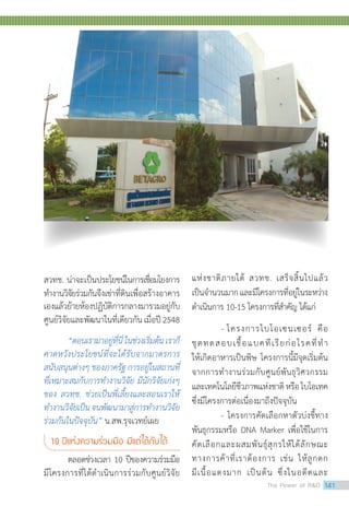 สวทช. น่าจะเป็นประโยชน์ในการเชื่อมโยงการ
ทำ�งานวิจัยร่วมกันจึงเช่าที่ดินเพื่อสร้างอาคาร
เองแล้วย้ายห้องปฏิบัติการกลางมารวมอยู่กับ
ศูนย์วิจัยและพัฒนาในที่เดียวกันเมื่อปี2548
“ตอนเรามาอยู่ที่นี่ ในช่วงเริ่มต้น เราก็
คาดหวังประโยชน์ที่จะได้รับจากมาตรการ
สนับสนุนต่างๆ ของภาครัฐ การอยู่ในสถานที่
ที่เหมาะสมกับการท�ำงานวิจัย มีนักวิจัยเก่งๆ
ของ สวทช. ช่วยเป็นพี่เลี้ยงและสอนเราให้
ท�ำงานวิจัยเป็นจนพัฒนามาสู่การท�ำงานวิจัย
ร่วมกันในปัจจุบัน” น.สพ.รุจเวทย์เผย
10 ปีแห่งความร่วมมือ มีแต่ได้กับได้
ตลอดช่วงเวลา 10 ปีของความร่วมมือ
มีโครงการที่ได้ดำ�เนินการร่วมกับศูนย์วิจัย
แห่งชาติภายใต้ สวทช. เสร็จสิ้นไปแล้ว
เป็นจำ�นวนมากและมีโครงการที่อยู่ในระหว่าง
ดำ�เนินการ 10-15 โครงการที่สำ�คัญ ได้แก่
- โครงการไบโอเซนเซอร์ คือ
ชุดทดสอบเชื้อแบคทีเรียก่อโรคที่ทำ�
ให้เกิดอาหารเป็นพิษ โครงการนี้มีจุดเริ่มต้น
จากการทำ�งานร่วมกับศูนย์พันธุวิศวกรรม
และเทคโนโลยีชีวภาพแห่งชาติหรือไบโอเทค
ซึ่งมีโครงการต่อเนื่องมาถึงปัจจุบัน 	
	 - โครงการคัดเลือกหาตัวบ่งชี้ทาง
พันธุกรรมหรือ DNA Marker เพื่อใช้ในการ
คัดเลือกและผสมพันธุ์สุกรให้ได้ลักษณะ
ทางการค้าที่เราต้องการ เช่น ให้ลูกดก
มีเนื้อแดงมาก เป็นต้น ซึ่งในอดีตและ
The Power of RD 141
 