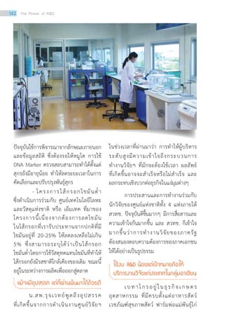 ปัจจุบันใช้การพิจารณาจากลักษณะภายนอก
และข้อมูลสถิติ ซึ่งต้องรอให้หมูโต การใช้
DNA Marker ตรวจสอบสามารถทำ�ได้ตั้งแต่
สุกรยังมีอายุน้อย ทำ�ให้ลดระยะเวลาในการ
คัดเลือกและปรับปรุงพันธุ์สุกร
- โครงการไส้กรอกไขมันต่ำ�
ซึ่งดำ�เนินการร่วมกับ ศูนย์เทคโนโลยีโลหะ
และวัสดุแห่งชาติ หรือ เอ็มเทค ที่มาของ
โครงการนี้เนื่องจากต้องการลดไขมัน
ในไส้กรอกที่เรารับประทานจากปกติที่มี
ไขมันอยู่ที่ 20-25% ให้ลดลงเหลือไม่เกิน
5% ซึ่งสามารถระบุได้ว่าเป็นไส้กรอก
ไขมันต่ำ�โดยการใช้วัสดุทดแทนไขมันที่ทำ�ให้
ไส้กรอกยังมีรสชาติใกล้เคียงของเดิม ขณะนี้
อยู่ในระหว่างการผลิตเพื่อออกสู่ตลาด
แม้จะมีอุปสรรค แต่ก็ผ่านพ้นมาได้ด้วยดี
น.สพ.รุจเวทย์พูดถึงอุปสรรค
ที่เกิดขึ้นจากการดำ�เนินงานศูนย์วิจัยฯ
ในช่วงเวลาที่ผ่านมาว่า การทำ�ให้ผู้บริหาร
ระดับสูงมีความเข้าใจถึงกระบวนการ
ทำ�งานวิจัยฯ ที่มักจะต้องใช้เวลา ผลลัพธ์
ที่เกิดขึ้นอาจจะสำ�เร็จหรือไม่สำ�เร็จ และ
ผลกระทบเชิงบวกต่อธุรกิจในแง่มุมต่างๆ
การประสานและการทำ�งานร่วมกับ
นักวิจัยของศูนย์แห่งชาติทั้ง 4 แห่งภายใต้
สวทช. ปัจจุบันดีขึ้นมากๆ มีการสื่อสารและ
ความเข้าใจกันมากขึ้น และ สวทช. ก็เข้าใจ
มากขึ้นว่าการทำ�งานวิจัยของภาครัฐ
ต้องสนองตอบความต้องการของภาคเอกชน
ให้ได้อย่างเป็นรูปธรรม
ใช้งบ RD น้อยแต่เป้าหมายคือให้ 	
บริการงานวิจัยแก่ประเทศในกลุ่มอาเซียน
เบทาโกรอยู่ในธุรกิจเกษตร
อุตสาหกรรม ที่มีครบตั้งแต่อาหารสัตว์
เวชภัณฑ์สุขภาพสัตว์ ฟาร์มพ่อแม่พันธุ์ไก่
142 The Power of RD
 