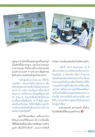 และสุกรฟาร์มไก่เนื้อและสุกรขุนมีโรงแปรรูป
เนื้อสัตว์ที่ได้มาตรฐาน และโรงงานแปรรูป
อาหารปรุงสุก ซึ่งส่งขายทั้งภายในประเทศ
และต่างประเทศ การสร้างตราสัญลักษณ์
สินค้าและการขนส่งจนถึงลูกค้าปลายทาง
“เมื่อพูดถึงงบประมาณ ที่ใช้ใน
งานวิจัยฯ ของเรายังถือว่าน้อยมาก เมื่อ
เทียบกับอุตสาหกรรมเดียวกันในต่างประเทศ
แต่โครงการที่เราท�ำมีมูลค่าตั้งแต่ไม่กี่
แสนบาท ไปถึงโครงการใหญ่ที่มีมูลค่าถึง
40 ล้านบาท ปัจจุบันทีมนักวิจัยมีจ�ำนวน
มากขึ้นมากเมื่อเทียบกับ 10 ปี ที่แล้ว ผมจะ
เน้นเรื่องบริหารคน ให้นักวิจัยมีความสุขกับ
การท�ำงานจ�ำเป็นต้องมีกรอบในการท�ำงาน
แต่สามารถยืดหยุ่นได้”
ศูนย์วิจัยและพัฒนา เครือเบทาโกร
มีวัตถุประสงค์ที่ชัดเจนว่าท�ำงานวิจัยเพื่อ
ให้ได้ผลิตภัณฑ์ใหม่ เพื่อการลดต้นทุนการสร้าง
มูลค่าเพิ่มให้กับสินค้า และงานวิจัยที่
ด�ำเนินการจะต้องสอดคล้องกับทิศทางธุรกิจ
“เมื่อปี 2012 ผมท�ำแผน 10 ปี
เพื่อบอกทิศทางงานวิจัยของเครือเบทาโกร
โดยเน้นใน 3 เรื่องหลัก ได้แก่ ด้านความ
ปลอดภัยและคุณภาพของอาหารด้านปริมาณ
อาหารและด้านสิ่งแวดล้อมปัจจุบันเราได้รับ
การยอมรับจากผู้เกี่ยวข้องกับงานวิจัยภายใน
ประเทศ แต่ในอนาคต ศูนย์วิจัยและพัฒนา
จะต้องเป็นที่รู้จักของชุมชนหรือคนท�ำงาน
ด้านวิจัย สามารถให้บริการด้านงานวิจัย และ
ได้รับการยอมรับจากชุมชนวิจัยในประเทศ
ในกลุ่มอาเซียน”	
	 น.สพ.รุจเวทย์ ทหารแกล้ว ทิ้งท้าย
ด้วยวิสัยทัศน์ที่ชัดเจนและท้าทาย 
The Power of RD 143
 