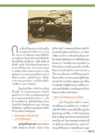 ผู้บริหารรุ่นที่ 2 ของตระกูลรัชตสวรรค์เล่าถึง
แนวคิดเบื้องหลังความส�ำเร็จกว่า 60 ปีของ
บริษัทฯ เอาไว้ว่า การท�ำธุรกิจจะต้องมองหา
โอกาสใหม่ๆพร้อมรับสถานการณ์ที่เปลี่ยนแปลง
ตลอดเวลา โดยพัฒนาตนเองและทีมงาน
ให้ยอมรับความเปลี่ยนแปลงที่อาจเกิดขึ้น
ซึ่งสามารถเรียนรู้ได้จากหลายช่องทาง
ทั้งจากแนวคิดและการใช้ชีวิตของบุคคล
ต้นแบบหรือจากการอ่านและจากผู้ที่ประสบ
ความส�ำเร็จ รวมไปถึงการพูดคุย แลกเปลี่ยน
ความคิดเห็นกับผู้ที่มีประสบการณ์ที่มากกว่า
จะช่วยเพิ่มวิสัยทัศน์ และเห็นมุมมองใหม่ๆ
ซึ่งจะน�ำมาพัฒนาองค์กรต่อไป
RD กลไกส�ำคัญของความยั่งยืน
	 แม้ว่าปัจจุบันจะมีผักกาดดอง
หลายยี่ห้อออกมาแข่งขันกับตรา“นกพิราบ”
แต่สิ่งที่ทำ�ให้ผักกาดดองยี่ห้อนี้ยืนอยู่เหนือ
คู่แข่งตลอดเวลาก็คือ การสร้างจุดเด่นของ
สินค้าบนพื้นฐานของวิทยาศาสตร์เทคโนโลยี
และนวัตกรรม โดยการผสมผสานองค์ความรู้
จากผู้เชี่ยวชาญในแต่ละด้าน และนำ�มา
ประยุกต์ใช้ในระบบการผลิตตั้งแต่การปลูก
ารที่ธุรกิจใดจะสามารถยืนอยู่ใน
สมรภูมิธุรกิจได้อย่างยาวนาน
นั้น นอกจากการมีแผนการตลาดที่ดีแล้ว
ความแข็งแกร่งขององค์กรเองก็เป็นปัจจัย
ชี้ขาดที่สำ�คัญ เช่นเดียวกับ บริษัท สันติภาพ
(ฮั่วเพ้ง 1958) จำ�กัด ซึ่งผ่านร้อนผ่านหนาว
มากว่าครึ่งศตวรรษ สามารถขยายสาย
การผลิตจากผักกาดดองกระป๋อง มาเป็น
ผลิตผลการเกษตรแปรรูปที่หลากหลาย
ทั้งผักกาดดอง ผลไม้กระป๋อง พืชผัก
อาหารทะเลกระป๋อง ภายใต้ตราสินค้า
“นกพิราบ” และ “PIGEON”
	 ปัจจุบันบริษัทฯ มีสำ�นักงานใหญ่
ตั้งอยู่ที่ อำ�เภอพระประแดง จังหวัด
สมุทรปราการ มีโรงงานผลิตและแปรรูป
ผักกาดดองและผลไม้กระป๋อง 3 แห่ง
ที่ อำ�เภอสันทราย จังหวัดเชียงใหม่ อำ�เภอ
เวียงป่าเป้า จังหวัดเชียงราย และ อำ�เภอจุน
จังหวัดพะเยา และมีโรงงานแปรรูปปลากระป๋อง
ที่ อำ�เภอเมือง จังหวัดชุมพร
พัฒนาตนเอง เพื่อพร้อมรับ
ความเปลี่ยนแปลง
คุณวิสุทธิ์รัชตสวรรค์กรรมการบริหาร
บริษัท สันติภาพ (ฮั่วเพ้ง 1958) จ�ำกัด
ก
The Power of RD 145
 