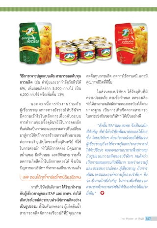 วิธีการเพาะปลูกแบบเดิมสามารถลดต้นทุน
การผลิต เช่น ค่าปุ๋ยและยากำ�จัดวัชพืชได้
6%, เพิ่มผลผลิตจาก 5,500 กก./ไร่ เป็น
6,200 กก./ไร่ หรือเพิ่มขึ้น 13%
	 นอกจากนี้การทำ�งานร่วมกับ
ผู้เชี่ยวชาญเฉพาะทางยังช่วยให้บริษัทฯ
มีความเข้าใจในหลักการเกี่ยวกับระบบ
การทำ�งานของเชื้อจุลินทรีย์ในการดองผัก
ที่แต่เดิมเป็นการดองแบบธรรมดาปรับเปลี่ยน
มาสู่การใช้หลักการสร้างสภาวะที่เหมาะสม
ต่อการเจริญเติบโตของเชื้อจุลินทรีย์ ที่ใช้
ในการดองผัก ทำ�ให้ผักกาดดอง มีคุณภาพ
สม่ำ�เสมอ มีกลิ่นหอม และสีผักสวย รวมทั้ง
ลดการเกิดสีคล้ำ�ในผักกาดดองได้ ซึ่งเป็น
ปัญหาของบริษัทฯ ที่หาทางแก้ไขมานานแล้ว
iTAP ตอบได้ทุกโจทย์แต่โจทย์ต้องชัดเจน
	 การที่บริษัทสันติภาพฯได้ร่วมทำ�งาน
กับผู้เชี่ยวชาญของ iTAP และ สวทช. ก่อให้
เกิดประโยชน์ต่อระบบห่วงโซ่การผลิตอย่าง
เป็นรูปธรรม ทั้งในตัวเกษตรกร ผู้ผลิตต้นน้ำ�
สามารถผลิตผักกาดเขียวปลีที่มีคุณภาพ
ลดต้นทุนการผลิต ลดการใช้สารเคมี และมี
คุณภาพชีวิตที่ดีขึ้น
	 ในส่วนของบริษัทฯ ได้วัตถุดิบที่มี
ความปลอดภัย ตามข้อกำ�หนด ลดของเสีย
ทำ�ให้สามารถผลิตผักกาดดองกระป๋องได้ตาม
มาตรฐาน เป็นการเพิ่มขีดความสามารถ
ในการแข่งขันของบริษัทฯ ได้เป็นอย่างดี
	 “ดังนั้นiTAPและสวทช.จึงเป็นกลไก
ที่สำ�คัญ ที่ทำ�ให้บริษัทพัฒนาต่อยอดได้ง่าย
ขึ้น โดยบริษัทฯ ต้องกำ�หนดโจทย์ให้ชัดเจน
ผู้เชี่ยวชาญก็จะใช้ความรู้และประสบการณ์
ให้คำ�ปรึกษา ตลอดจนหาแนวทางที่เหมาะสม
กับรูปแบบการผลิตของบริษัทฯ ผมคิดว่า
เป็นการผสมผสานกันที่ดีมาก ระหว่างความรู้
และประสบการณ์ของ ผู้เชี่ยวชาญ กับการ
พัฒนาคนและองค์ความรู้ของบริษัทฯ ซึ่ง
จะเป็นกลไกที่สำ�คัญ ในการเพิ่มขีดความ
สามารถด้านการแข่งขันให้กับองค์กรได้อย่าง
ยั่งยืน” 	
The Power of RD 147
 