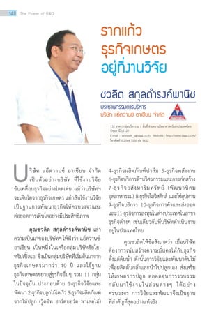 ริษัท แอ๊ดวานซ์ อาเซียน จำ�กัด
เป็นตัวอย่างบริษัท ที่ใช้งานวิจัย
ขับเคลื่อนธุรกิจอย่างโดดเด่น แม้ว่าบริษัทฯ
จะเติบโตจากธุรกิจเกษตร แต่กลับใช้งานวิจัย
เป็นฐานการพัฒนาธุรกิจให้ครบวงจรและ
ต่อยอดการเติบโตอย่างมีประสิทธิภาพ
คุณชวลิต สกุลดำ�รงค์พานิช เล่า
ความเป็นมาของบริษัทฯให้ฟังว่า แอ๊ดวานซ์-
อาเซียน เป็นหนึ่งในเครือกลุ่มบริษัทชัยโย-
ทริปเปิ้ลเอ ซึ่งเป็นกลุ่มบริษัทที่เริ่มต้นมาจาก
ธุรกิจเกษตรมากว่า 40 ปี และใช้ฐาน
ธุรกิจเกษตรขยายสู่ธุรกิจอื่นๆ รวม 11 กลุ่ม
ในปัจจุบัน ประกอบด้วย 1-ธุรกิจวิจัยและ
พัฒนา2-ธุรกิจปลูกไม้โตเร็ว3-ธุรกิจผลิตภัณฑ์
จากไม้ปลูก (วู๊ดชิพ ฮาร์ดบอร์ด พาเลตไม้)
รากแก้ว
ธุรกิจเกษตร
อยู่ที่งานวิจัย
ชวลิต สกุลด�ำรงค์พานิช
ประธานกรรมการบริหาร
บริษัท แอ๊ดวานซ์ อาเซียน จ�ำกัด
บ 4-ธุรกิจผลิตภัณฑ์ปาล์ม 5-ธุรกิจพลังงาน
6-ธุรกิจบริการด้านวิศวกรรมและการก่อสร้าง
7-ธุรกิจอสังหาริมทรัพย์ (พัฒนานิคม
อุตสาหกรรม) 8-ธุรกิจโลจิสติกส์ และโซ่อุปทาน
9-ธุรกิจบริการ 10-ธุรกิจการค้าและส่งออก
และ11-ธุรกิจการลงทุนในต่างประเทศในสาขา
ธุรกิจต่างๆ เช่นเดียวกับที่บริษัทดำ�เนินงาน
อยู่ในประเทศไทย
คุณชวลิตให้ข้อสังเกตว่า เมื่อบริษัท
ต้องการเน้นสร้างความมั่นคงให้กับธุรกิจ
ตั้งแต่ต้นน้ำ� ดังนั้นการวิจัยและพัฒนาต้นไม้
เพื่อผลิตต้นกล้าและนำ�ไปปลูกเอง ส่งเสริม
ให้เกษตรกรปลูก ตลอดจนการรวบรวม
กลับมาใช้งานในส่วนต่างๆ ได้อย่าง
ครบวงจร การวิจัยและพัฒนาจึงเป็นฐาน
ที่สำ�คัญที่สุดอย่างแท้จริง
131 อาคารกลุ่มนวัตกรรม 1 ชั้นที่ 4 อุทยานวิทยาศาสตร์แห่งประเทศไทย
ปทุมธานี 12120
E-mail : worawit_s@saaa.co.th Website : http://www.saaa.co.th/
โทรศัพท์ 0 2564 7000 ต่อ 5632
148 The Power of RD
 