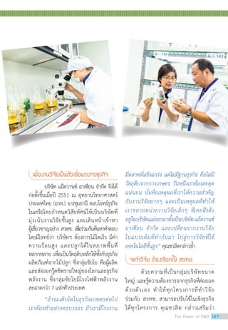เมื่องานวิจัยเป็นตัวเชื่อมวงจรธุรกิจ
	 บริษัท แอ๊ดวานซ์ อาเซียน จำ�กัด จึงได้
ก่อตั้งขึ้นเมื่อปี 2551 ณ อุทยานวิทยาศาสตร์
ประเทศไทย (อวท.) จ.ปทุมธานี ตอบโจทย์ธุรกิจ
ในเครือโดยกำ�หนดวิสัยทัศน์ให้เป็นบริษัทที่
มุ่งเน้นงานวิจัยชั้นสูง และเดินหน้าเข้าหา
ผู้เชี่ยวชาญอย่าง สวทช. เพื่อร่วมกันค้นหาคำ�ตอบ
โดยมีโจทย์ว่า บริษัทฯ ต้องการไม้โตเร็ว มีค่า
ความร้อนสูง และปลูกได้ในสภาพพื้นที่
หลากหลาย เพื่อเป็นวัตถุดิบหลักให้ทั้งกับธุรกิจ
ผลิตภัณฑ์จากไม้ปลูก ซึ่งกลุ่มชัยโย คือผู้ผลิต
และส่งออกวู๊ดชิพรายใหญ่ของโลกและธุรกิจ
พลังงาน ซึ่งกลุ่มชัยโยมีโรงไฟฟ้าพลังงาน
สะอาดกว่า 7 แห่งทั่วประเทศ
“ถ้าจะเติบโตในธุรกิจเกษตรต่อไป
เราต้องทำ�อย่างครบวงจร ถ้าเรามีโรงงาน
มีตลาดที่แข็งแกร่ง แต่ไม่มีฐานธุรกิจ คือไม่มี
วัตถุดิบจากการเกษตร วันหนึ่งเราต้องสะดุด
แน่นอน นั่นคือเหตุผลที่เราให้ความสำ�คัญ
กับงานวิจัยมากๆ และเป็นเหตุผลที่ทำ�ให้
เราขยายหน่วยงานวิจัยเล็กๆ ที่เคยฝังตัว
อยู่ในบริษัทแม่ออกมาตั้งเป็นบริษัทแอ๊ดวานซ์
อาเซียน จำ�กัด และเปลี่ยนจากงานวิจัย
ในแบบเดิมที่ทำ�กันมา ไปสู่การวิจัยที่ใช้
เทคโนโลยีขั้นสูง” คุณชวลิตกล่าวย้ำ�
จะทำ�วิจัย ต้องเรียกใช้ สวทช.
ด้วยความที่เป็นกลุ่มบริษัทขนาด
ใหญ่ และรู้ความต้องการจากธุรกิจที่ต่อยอด
ด้วยตัวเอง ทำ�ให้ทุกโครงการที่ทำ�วิจัย
ร่วมกับ สวทช. สามารถปรับใช้ในเชิงธุรกิจ
ได้ทุกโครงการ คุณชวลิต กล่าวเสริมว่า
The Power of RD 149
 