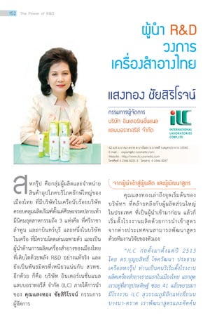 แสงทอง ชัยสิริโรจน์
กรรมการผู้จัดการ
บริษัท อินเตอร์เนชั่นแนล
แลบบอราทอรีส์ จ�ำกัด
ผู้น�ำ RD
วงการ
เครื่องส�ำอางไทย
สหกรุ๊ป คือกลุ่มผู้ผลิตและจำ�หน่าย
สินค้าอุปโภคบริโภคยักษ์ใหญ่ของ
เมืองไทย ที่มีบริษัทในเครือนับร้อยบริษัท
ครอบคลุมผลิตภัณฑ์ตั้งแต่ศีรษะจรดปลายเท้า
มีนิคมอุตสาหกรรมถึง 3 แห่งคือ ที่ศรีราชา
ลำ�พูน และกบินทร์บุรี และหนึ่งในบริษัท
ในเครือ ที่มีความโดดเด่นเฉพาะตัว และเป็น
ผู้นำ�ด้านการผลิตเครื่องสำ�อางของเมืองไทย
ที่เติบโตด้วยพลัง RD อย่างแท้จริง และ
ยังเป็นพันธมิตรที่เหนียวแน่นกับ สวทช.
อีกด้วย ก็คือ บริษัท อินเตอร์เนชั่นแนล
แลบบอราทอรีส์ จำ�กัด (ILC) ภายใต้การนำ�
ของ คุณแสงทอง ชัยสิริโรจน์ กรรมการ
ผู้จัดการ
จากผู้นำ�เข้าสู่ผู้ผลิต และผู้พัฒนาสูตร
คุณแสงทองเล่าถึงจุดเริ่มต้นของ
บริษัทฯ ที่คล้ายคลึงกับผู้ผลิตส่วนใหญ่
ในประเทศ ที่เป็นผู้นำ�เข้ามาก่อน แล้วก็
เริ่มตั้งโรงงานผลิตด้วยการนำ�เข้าสูตร
จากต่างประเทศจนสามารถพัฒนาสูตร
ด้วยทีมงานวิจัยของตัวเอง
“ILC ก่อตั้งมาตั้งแต่ปี 2513
โดย ดร.บุญยสิทธิ์ โชควัฒนา ประธาน
เครือสหกรุ๊ป ท่านเป็นคนริเริ่มตั้งโรงงาน
ผลิตเครื่องสำ�อางรายแรกในเมืองไทย แรกสุด
เราอยู่ที่สาธุประดิษฐ์ ซอย 41 แล้วขยายมา
มีโรงงาน ILC สุวรรณภูมิอีกแห่งที่ถนน
บางนา-ตราด เราพัฒนาสูตรและคิดค้น
62 ม.8 ถ.บางนา-ตราด ต.บางโฉลง อ.บางพลี จ.สมุทรปราการ 10540
E-mail : export@ilc-cosmetic.com
Website : http://www.ilc-cosmetic.com
โทรศัพท์ 0 2346 8221-3 โทรสาร 0 2346 8247
152 The Power of RD
 