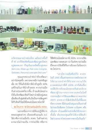 นวัตกรรมมาอย่างต่อเนื่อง แม้จะย่างขึ้นปี
ที่ 45 เราก็ยังคงคิดค้นและพัฒนาสูตรใหม่ๆ
อยู่ตลอดเวลา ปัจจุบันเราผลิตทั้งกลุ่มของ
Skincare,Makeup,Haircare,Cologne,
Toiletries,PersonalcareและOralcare”
คุณแสงทองเล่าต่อว่าต้องพัฒนา
อย่างไม่หยุดยั้ง เพราะตลาดมีการแข่งขันสูง
เมื่อ 40 ปีที่แล้วยังมีภาษีนำ�เข้าสูงถึง 60%
แต่ปัจจุบันภาษีนำ�เข้าลดลง ความร่วมมือ
กับต่างประเทศก็มากขึ้น ถ้าจะเติบโตอย่าง
ยั่งยืนต้องพัฒนาสินค้าใหม่ๆนำ�สมัยอยู่เสมอ
เมื่อเทียบกับคู่แข่งด้วยกันถือเป็นการเพิ่มมูลค่า
ให้กับสินค้าใหม่ให้โดดเด่นในตลาดโลกได้
46 โครงการ 12 ปีความร่วมมือกับ สวทช.
นอกเหนือจากการมีห้องปฏิบัติการ
ทดลองสูตรต่างๆ เป็นของตัวเองแล้ว ILC
ได้อาศัยการร่วมมือกับ สวทช. ในด้านต่างๆ
มากมายไม่ว่าจะเป็น การร่วมวิจัย หรือการ
ใช้สิทธิประโยชน์ทางภาษี 200% จากงานวิจัย
และพัฒนา ตลอดเวลา 12 ปีแห่งความร่วมมือ
มีโครงการวิจัยที่ได้รับการรับรอง ไม่น้อยกว่า
46 โครงการ
“เรามีความสัมพันธ์กับ สวทช.
ในปี 2545 ตั้งแต่กระทรวงการคลังประกาศ
ให้สามารถนำ�ค่าใช้จ่ายจากงานวิจัย
มาลดหย่อนภาษีได้ 200% เราก็เดินเรื่อง
ขอใช้บริการรับรองโครงการกับฝ่ายบริการ
พัฒนาผู้ประกอบการทางเทคโนโลยี
งานกระตุ้นการวิจัยและพัฒนาภาคเอกชน
(RDP) สวทช.เราก็เริ่มทำ�สินค้าในปีนั้นเลย
ซึ่งทาง สวทช.ก็มีส่วนสนับสนุนเราเป็นอย่างดี
ไม่ว่าจะเป็นทีมของ ไบโอเทค นาโนเทค หรือ
เอ็มเทค ล้วนแต่มีส่วนช่วยทีมวิจัยของเรา
ทั้งสิ้น ต้องขอบคุณที่ทำ�ให้เรามีสินค้า
ใหม่ๆออกมาจำ�หน่ายหลากหลายในปัจจุบัน”
The Power of RD 153
 