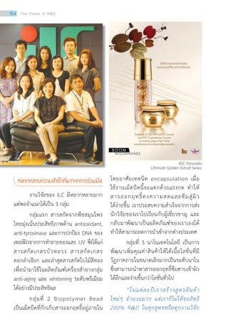 หลากหลายความสำ�เร็จที่มาจากการร่วมมือ
งานวิจัยของ ILC มีหลากหลายมาก
แต่พอจำ�แนกได้เป็น 3 กลุ่ม
กลุ่มแรก สารสกัดจากพืชสมุนไพร
ไทยมุ่งเน้นประสิทธิภาพด้าน antioxidant,
anti-tyrosinase และการปกป้อง DNA ของ
เซลล์ผิวจากการทำ�ลายของแสง UV ซึ่งได้แก่
สารสกัดเกสรบัวหลวง สารสกัดเกสร
ดอกลำ�เจียก และล่าสุดสารสกัดใบไม้สีทอง
เพื่อนำ�มาใช้ในผลิตภัณฑ์เครื่องสำ�อางกลุ่ม
anti-aging และ whitening ระดับพรีเมียม
ได้อย่างมีประสิทธิผล
กลุ่มที่ 2 Biopolymer Bead
เป็นเม็ดบีดที่กักเก็บสารออกฤทธิ์อยู่ภายใน
โดยอาศัยเทคนิค encapsulation เมื่อ
ใช้งานเม็ดบีดนี้จะแตกด้วยแรงกด ทำ�ให้
สารออกฤทธิ์คงความสดและซึมสู่ผิว
ได้ง่ายขึ้น เราประสบความสำ�เร็จจากการส่ง
นักวิจัยของเราไปเรียนกับผู้เชี่ยวชาญ และ
กลับมาพัฒนาเป็นผลิตภัณฑ์ของเราเองได้
ทำ�ให้สามารถลดการนำ�เข้าจากต่างประเทศ
กลุ่มที่ 3 นาโนเทคโนโลยี เป็นการ
พัฒนาเพิ่มคุณค่าสินค้าให้ได้เนื้อโลชั่นที่มี
วัฏภาคภายในขนาดเล็กมากเป็นระดับนาโน
ซึ่งสามารถนำ�พาสารออกฤทธิ์ซึมซาบเข้าผิว
ได้ลึกและง่ายขึ้นกว่าโลชั่นทั่วไป
“ในแต่ละปีเราสร้างสูตรสินค้า
ใหม่ๆ จำ�นวนมาก แต่เราก็ไม่ได้ขอสิทธิ
200% RD ในทุกสูตรหรือทุกงานวิจัย
BSC Panadda
Ultimate Golden Extrait Series
154 The Power of RD
 