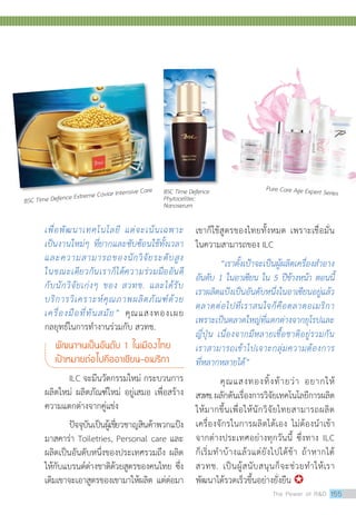 เพื่อพัฒนาเทคโนโลยี แต่จะเน้นเฉพาะ
เป็นงานใหม่ๆ ที่ยากและซับซ้อนใช้ทั้งเวลา
และความสามารถของนักวิจัยระดับสูง
ในขณะเดียวกันเราก็ได้ความร่วมมืออันดี
กับนักวิจัยเก่งๆ ของ สวทช. และได้รับ
บริการวิเคราะห์คุณภาพผลิตภัณฑ์ด้วย
เครื่องมือที่ทันสมัย” คุณแสงทองเผย
กลยุทธ์ในการทำ�งานร่วมกับ สวทช.
พัฒนาจนเป็นอันดับ 1 ในเมืองไทย
เป้าหมายต่อไปคืออาเซียน-อเมริกา
ILC จะมีนวัตกรรมใหม่ กระบวนการ
ผลิตใหม่ ผลิตภัณฑ์ใหม่ อยู่เสมอ เพื่อสร้าง
ความแตกต่างจากคู่แข่ง
ปัจจุบันเป็นผู้เชี่ยวชาญสินค้าพวกแป้ง
มาสคาร่า Toiletries, Personal care และ
ผลิตเป็นอันดับหนึ่งของประเทศรวมถึง ผลิต
ให้กับแบรนด์ต่างชาติด้วยสูตรของคนไทย ซึ่ง
เดิมเขาจะเอาสูตรของเขามาให้ผลิต แต่ต่อมา
เขาก็ใช้สูตรของไทยทั้งหมด เพราะเชื่อมั่น
ในความสามารถของ ILC
“เราตั้งเป้าจะเป็นผู้ผลิตเครื่องสำ�อาง
อันดับ 1 ในอาเซียน ใน 5 ปีข้างหน้า ตอนนี้
เราผลิตแป้งเป็นอันดับหนึ่งในอาเซียนอยู่แล้ว
ตลาดต่อไปที่เราสนใจก็คือตลาดอเมริกา
เพราะเป็นตลาดใหญ่ที่แตกต่างจากยุโรปและ
ญี่ปุ่น เนื่องจากมีหลายเชื้อชาติอยู่รวมกัน
เราสามารถเข้าไปเจาะกลุ่มความต้องการ
ที่หลากหลายได้”
คุณแสงทองทิ้งท้ายว่า อยากให้
สวทช.ผลักดันเรื่องการวิจัยเทคโนโลยีการผลิต
ให้มากขึ้นเพื่อให้นักวิจัยไทยสามารถผลิต
เครื่องจักรในการผลิตได้เอง ไม่ต้องนำ�เข้า
จากต่างประเทศอย่างทุกวันนี้ ซึ่งทาง ILC
ก็เริ่มทำ�บ้างแล้วแต่ยังไปได้ช้า ถ้าหากได้
สวทช. เป็นผู้สนับสนุนก็จะช่วยทำ�ให้เรา
พัฒนาได้รวดเร็วขึ้นอย่างยั่งยืน 
BSC Time Defence Extreme Caviar Intensive Care BSC Time Defence
Phytocelltec
Nanoserum
Pure Care Age Expert Series
The Power of RD 155
 