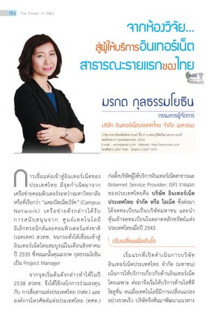 การเชื่อมต่อเข้าสู่อินเทอร์เน็ตของ
ประเทศไทย มีจุดกำ�เนิดมาจาก
เครือข่ายคอมพิวเตอร์ระหว่างมหาวิทยาลัย
หรือที่เรียกว่า “แคมปัสเน็ตเวิร์ค” (Campus
Network) เครือข่ายดังกล่าวได้รับ
การสนับสนุนจาก ศูนย์เทคโนโลยี
อิเล็กทรอนิกส์และคอมพิวเตอร์แห่งชาติ
(เนคเทค) สวทช. จนกระทั่งได้เชื่อมเข้าสู่
อินเทอร์เน็ตโดยสมบูรณ์ในเดือนสิงหาคม
ปี 2535 ซึ่งขณะนั้นคุณมรกต กุลธรรมโยธิน
เป็น Project Manager
	 จากจุดเริ่มต้นดังกล่าวทำ�ให้ในปี
2538 สวทช. จึงได้ใช้กลไกการร่วมลงทุน
กับ การสื่อสารแห่งประเทศไทย (กสท.) และ
องค์การโทรศัพท์แห่งประเทศไทย (ทศท.)
ก่อตั้งบริษัทผู้ให้บริการอินเทอร์เน็ตสาธารณะ
(Internet Service Provider: ISP) รายแรก
ของประเทศไทยคือ บริษัท อินเทอร์เน็ต
ประเทศไทย จำ�กัด หรือ ไอเน็ต ซึ่งต่อมา
ได้จดทะเบียนเป็นบริษัทมหาชน และนำ�
หุ้นเข้าจดทะเบียนในตลาดหลักทรัพย์แห่ง
ประเทศไทยเมื่อปี 2543
ปรับเปลี่ยนเพื่อเติบโต
	 เริ่มแรกที่เปิดดำ�เนินการบริษัท
อินเทอร์เน็ตประเทศไทย จำ�กัด (มหาชน)
เน้นการให้บริการเกี่ยวกับด้านอินเทอร์เน็ต
โดยเฉพาะ ต่อมาจึงเริ่มให้บริการด้านไอซีที
โซลูชั่น จนเมื่อเทคโนโลยีมีการเปลี่ยนแปลง
อย่างรวดเร็ว บริษัทจึงหันมาพัฒนาแนวทาง
1768 อาคารไทยซัมมิททาวเวอร์ ชั้น IT ถ.เพชรบุรีตัดใหม่ แขวงบางกะปิ
เขตห้วยขวาง กรุงเทพมหานคร 10310
E-mail : online@inet.co.th Website : http://www.inet.co.th
โทรศัพท์ 0 2257 7000 โทรสาร 0 2257 1379
156 The Power of RD
มรกต กุลธรรมโยธิน
กรรมการผู้จัดการ
บริษัท อินเทอร์เน็ตประเทศไทย จ�ำกัด (มหาชน)
จากห้องวิจัย...
สู่ผู้ให้บริการอินเทอร์เน็ต
สาธารณะรายแรกของไทย
 