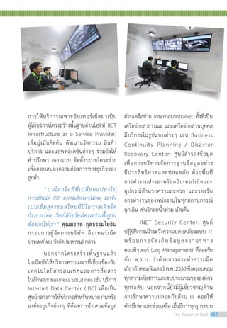การให้บริการเฉพาะอินเทอร์เน็ตมาเป็น
ผู้ให้บริการโครงสร้างพื้นฐานด้านไอซีที (ICT
Infrastructure as a Service Provider)
เพื่อมุ่งมั่นคิดค้น พัฒนานวัตกรรม สินค้า
บริการ และแอพพลิเคชันต่างๆ รวมถึงให้
คำ�ปรึกษา ออกแบบ ติดตั้งระบบโครงข่าย
เพื่อตอบสนองความต้องการทางธุรกิจของ
ลูกค้า
“บนโลกไอทีที่เปลี่ยนแปลงไป
การเป็นแค่ ISP อย่างเดียวคงไม่พอ เราจึง
เบนเข็มสู่กระแสใหม่ที่มีโอกาสเติบโต
ก้าวกระโดด เรียกได้ว่าเรื่องโครงสร้างพื้นฐาน
ต้องยกให้เรา” คุณมรกต กุลธรรมโยธิน
กรรมการผู้จัดการบริษัท อินเทอร์เน็ต
ประเทศไทย จำ�กัด (มหาชน) กล่าว	
นอกจากโครงสร้างพื้นฐานแล้ว
ไอเน็ตยังให้บริการครบวงจรที่เกี่ยวข้องกับ
เทคโนโลยีสารสนเทศและการสื่อสาร
ในลักษณะ Business Solutions เช่น บริการ
Internet Data Center (IDC) เพื่อเป็น
ศูนย์กลางการให้บริการสำ�หรับหน่วยงานหรือ
องค์กรธุรกิจต่างๆ ที่ต้องการนำ�เสนอข้อมูล
ผ่านเครือข่าย Internet/Intranet ทั้งที่เป็น
เครือข่ายสาธารณะ และเครือข่ายส่วนบุคคล
มีบริการในรูปแบบต่างๆ เช่น Business
Continuity Planning / Disaster
Recovery Center: ศูนย์สำ�รองข้อมูล
เพื่อการบริหารจัดการฐานข้อมูลอย่าง
มีประสิทธิภาพและปลอดภัย ด้วยพื้นที่
การทำ�งานสำ�รองพร้อมอินเทอร์เน็ตและ
อุปกรณ์อำ�นวยความสะดวก และรองรับ
การทำ�งานของพนักงานในทุกสถานการณ์
ฉุกเฉิน เช่นวิกฤตน้ำ�ท่วม เป็นต้น
	 INET Security Center: ศูนย์
ปฏิบัติการเฝ้าระวังความปลอดภัยระบบ IT
พร้อมการจัดเก็บข้อมูลจราจรทาง
คอมพิวเตอร์ (Log Management) ที่สอดรับ
กับ พ.ร.บ. ว่าด้วยการกระทำ�ความผิด
เกี่ยวกับคอมพิวเตอร์พ.ศ.2550ซึ่งครอบคลุม
ทุกความต้องการและงบประมาณขององค์กร
ทุกระดับ นอกจากนี้ยังมีผู้เชี่ยวชาญด้าน
การรักษาความปลอดภัยด้าน IT คอยให้
คำ�ปรึกษาและช่วยเหลือ เมื่อมีการบุกรุกระบบ
The Power of RD 157
 